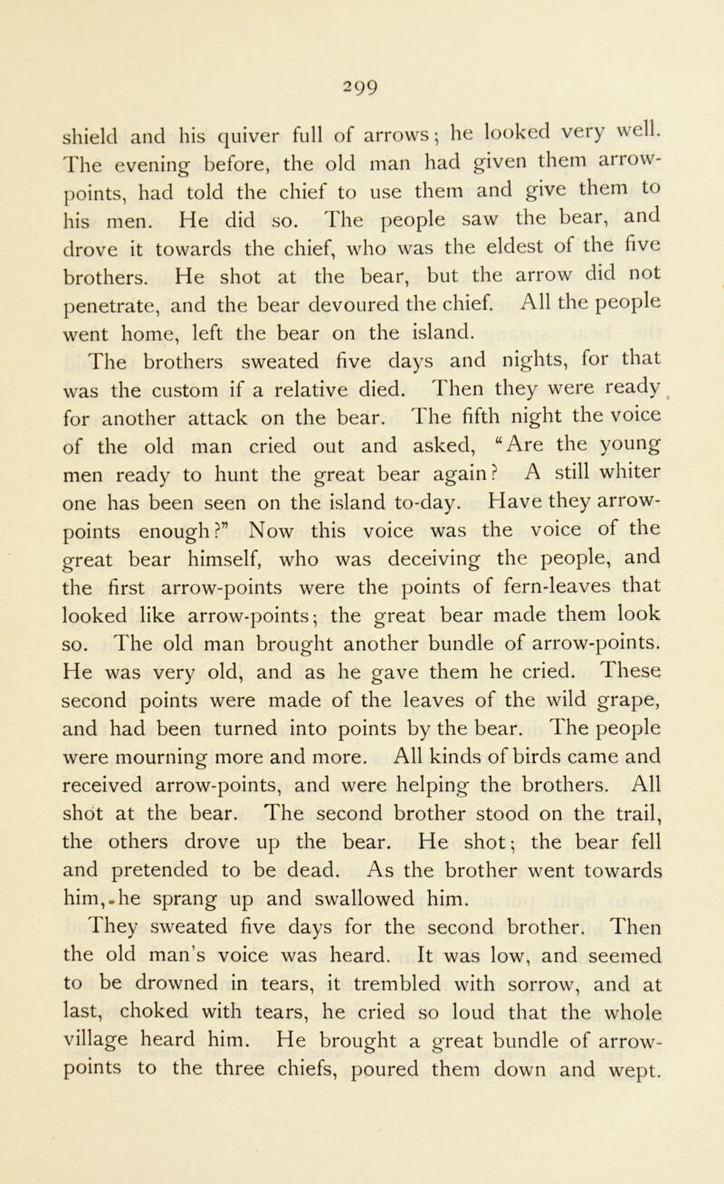 shield and his quiver full of arrows; he looked very well. The evening before, the old man had given them arrow- points, had told the chief to use them and give them to his men. He did so. The people saw the bear, and drove it towards the chief, who was the eldest of the five brothers. He shot at the bear, but the arrow did not penetrate, and the bear devoured the chief. All the people went home, left the bear on the island. The brothers sweated five days and nights, for that was the custom if a relative died. Then they were ready for another attack on the bear. The fifth night the voice of the old man cried out and asked, “Are the young men ready to hunt the great bear again ? A still whiter one has been seen on the island to-day. Have they arrow- points enough?” Now this voice was the voice of the great bear himself, who was deceiving the people, and the first arrow-points were the points of fern-leaves that looked like arrow-points; the great bear made them look so. The old man brought another bundle of arrow-points. He was very old, and as he gave them he cried. These second points were made of the leaves of the wild grape, and had been turned into points by the bear. The people were mourning more and more. All kinds of birds came and received arrow-points, and were helping the brothers. All shot at the bear. The second brother stood on the trail, the others drove up the bear. He shot; the bear fell and pretended to be dead. As the brother went towards him,.he sprang up and swallowed him. They sweated five days for the second brother. Then the old man’s voice was heard. It was low, and seemed to be drowned in tears, it trembled with sorrow, and at last, choked with tears, he cried so loud that the whole village heard him. He brought a great bundle of arrow- points to the three chiefs, poured them down and wept.