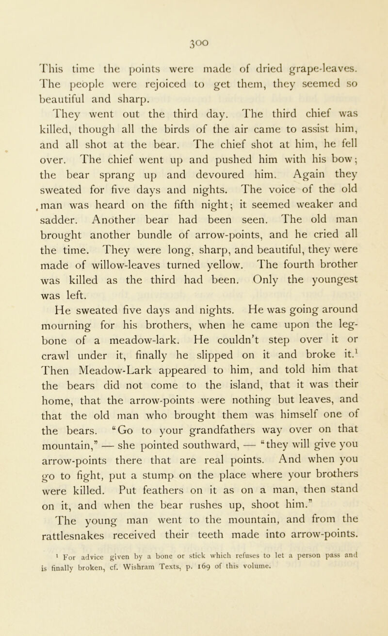 This time the points were made of dried grape-leaves. The people were rejoiced to get them, they seemed so beautiful and sharp. They went out the third day. The third chief was killed, though all the birds of the air came to assist him, and all shot at the bear. The chief shot at him, he fell over. The chief went up and pushed him with his bow; the bear sprang up and devoured him. Again they sweated for five days and nights. The voice of the old .man was heard on the fifth night; it seemed weaker and sadder. Another bear had been seen. The old man brought another bundle of arrow-points, and he cried all the time. They were long, sharp, and beautiful, they were made of willow-leaves turned yellow. The fourth brother was killed as the third had been. Only the youngest was left. He sweated five days and nights. He was going around mourning for his brothers, when he came upon the leg- bone of a meadow-lark. He couldn’t step over it or crawl under it, finally he slipped on it and broke it.^ Then Meadow-Lark appeared to him, and told him that the bears did not come to the island, that it was their home, that the arrow-points were nothing but leaves, and that the old man who brought them was himself one of the bears. “Go to your grandfathers way over on that mountain,” — she pointed southward, — “they will give you arrow-points there that are real points. And when you go to fight, put a stump on the place where your brothers were killed. Put feathers on it as on a man, then stand on it, and when the bear rushes up, shoot him.” The young man went to the mountain, and from the rattlesnakes received their teeth made into arrow-points. ^ For advice given by a bone or stick which refuses to let a person pass and is finally broken, cf. Wishram Texts, p. 169 of this volume.