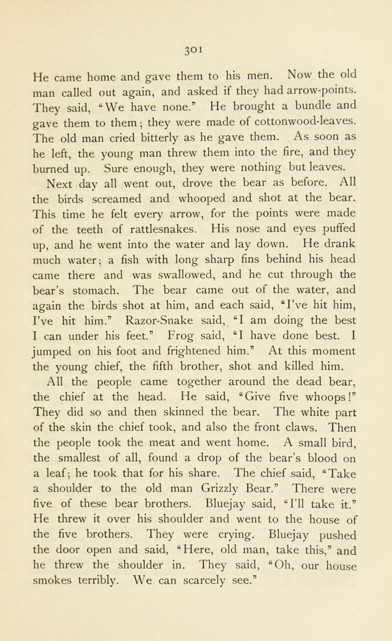 He came home and gave them to his men. Now the old man called out again, and asked if they had arrow-points. They said, “We have none.” He brought a bundle and gave them to them; they were made of cottonwood-leaves. The old man cried bitterly as he gave them. As soon as he left, the young man threw them into the fire, and they burned up. Sure enough, they were nothing but leaves. Next day all went out, drove the bear as before. All the birds screamed and whooped and shot at the bear. This time he felt every arrow, for the points were made of the teeth of rattlesnakes. His nose and eyes puffed up, and he went into the water and lay down. He drank much water; a fish with long sharp fins behind his head came there and was swallowed, and he cut through the bear’s stomach. The bear came out of the water, and again the birds shot at him, and each said, “I’ve hit him. I’ve hit him.” Razor-Snake said, “I am doing the best I can under his feet.” Frog said, “I have done best. I jumped on his foot and frightened him.” At this moment the young chief, the fifth brother, shot and killed him. All the people came together around the dead bear, the chief at the head. He said, “Give five whoops!” They did so and then skinned the bear. The white part of the skin the chief took, and also the front claws. Then the people took the meat and went home. A small bird, the smallest of all, found a drop of the bear’s blood on a leaf; he took that for his share. The chief said, “Take a shoulder to the old man Grizzly Bear.” There were five of these bear brothers. Bluejay said, “I’ll take it.” He threw it over his shoulder and went to the house of the five brothers. They were crying. Bluejay pushed the door open and said, “Here, old man, take this,” and he threw the shoulder in. They said, “Oh, our house smokes terribly. We can scarcely see.”