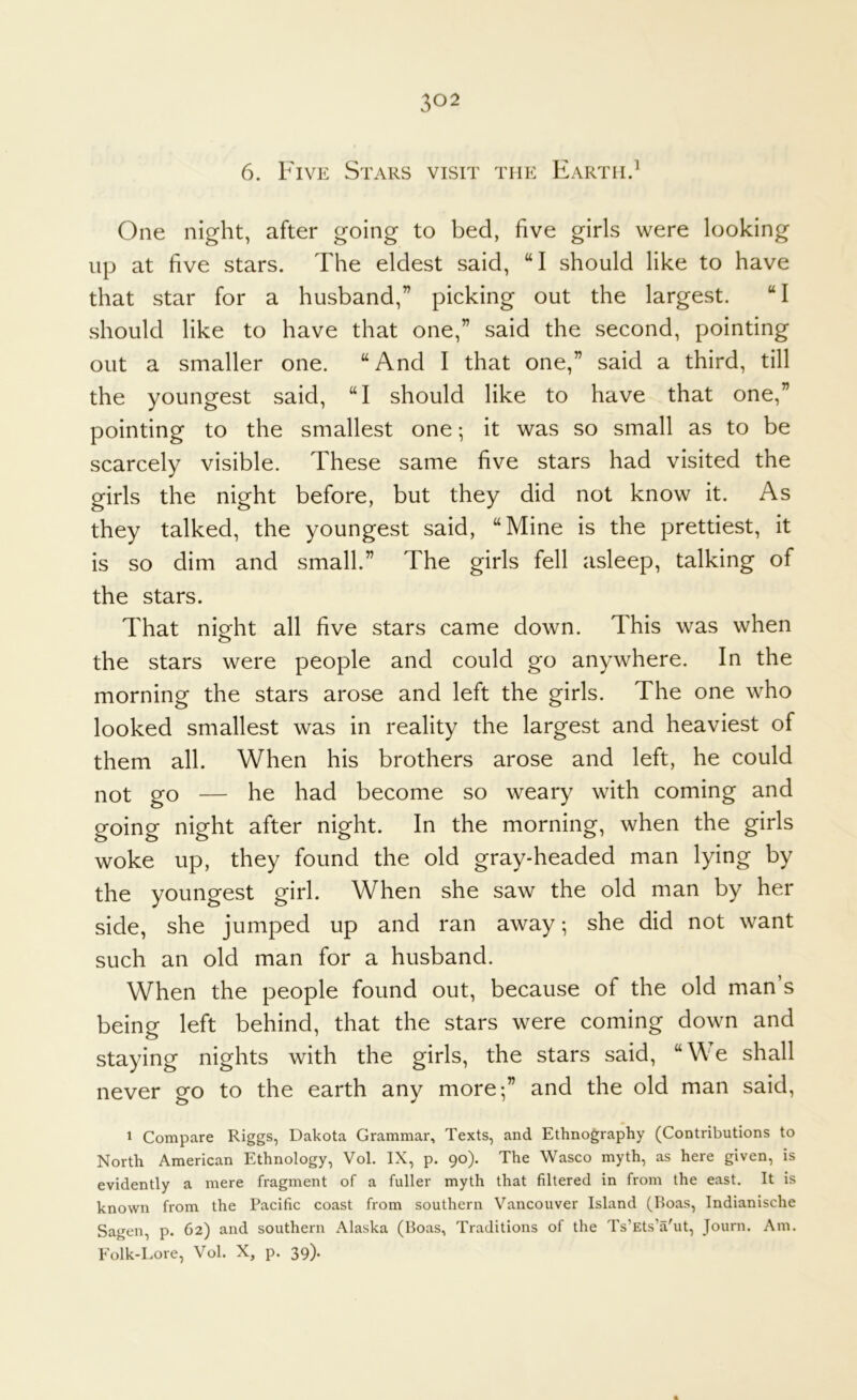 6. Five Stars visit the EarthJ One night, after going to bed, five girls were looking up at five stars. The eldest said, “I should like to have that star for a husband,” picking out the largest. “I should like to have that one,” said the second, pointing out a smaller one. “And I that one,” said a third, till the youngest said, “I should like to have that one,” pointing to the smallest one; it was so small as to be scarcely visible. These same five stars had visited the girls the night before, but they did not know it. As they talked, the youngest said, “Mine is the prettiest, it is so dim and small.” The girls fell asleep, talking of the stars. That night all five stars came down. This was when the stars were people and could go anywhere. In the morning the stars arose and left the girls. The one who looked smallest was in reality the largest and heaviest of them all. When his brothers arose and left, he could not go — he had become so weary with coming and going night after night. In the morning, when the girls woke up, they found the old gray-headed man lying by the youngest girl. When she saw the old man by her side, she jumped up and ran away; she did not want such an old man for a husband. When the people found out, because of the old man’s being left behind, that the stars were coming down and staying nights with the girls, the stars said, “We shall never go to the earth any more;” and the old man said, 1 Compare Riggs, Dakota Grammar, Texts, and Ethnography (Contributions to North American Ethnology, Vol. IX, p. 90). The Wasco myth, as here given, is evidently a mere fragment of a fuller myth that filtered in from the east. It is known from the Pacific coast from southern Vancouver Island (Boas, Indianische Sagen, p. 62) and southern Alaska (Boas, Traditions of the Ts’Ets’a'ut, Journ. Am. Folk-Lore, Vol. X, p. 39).