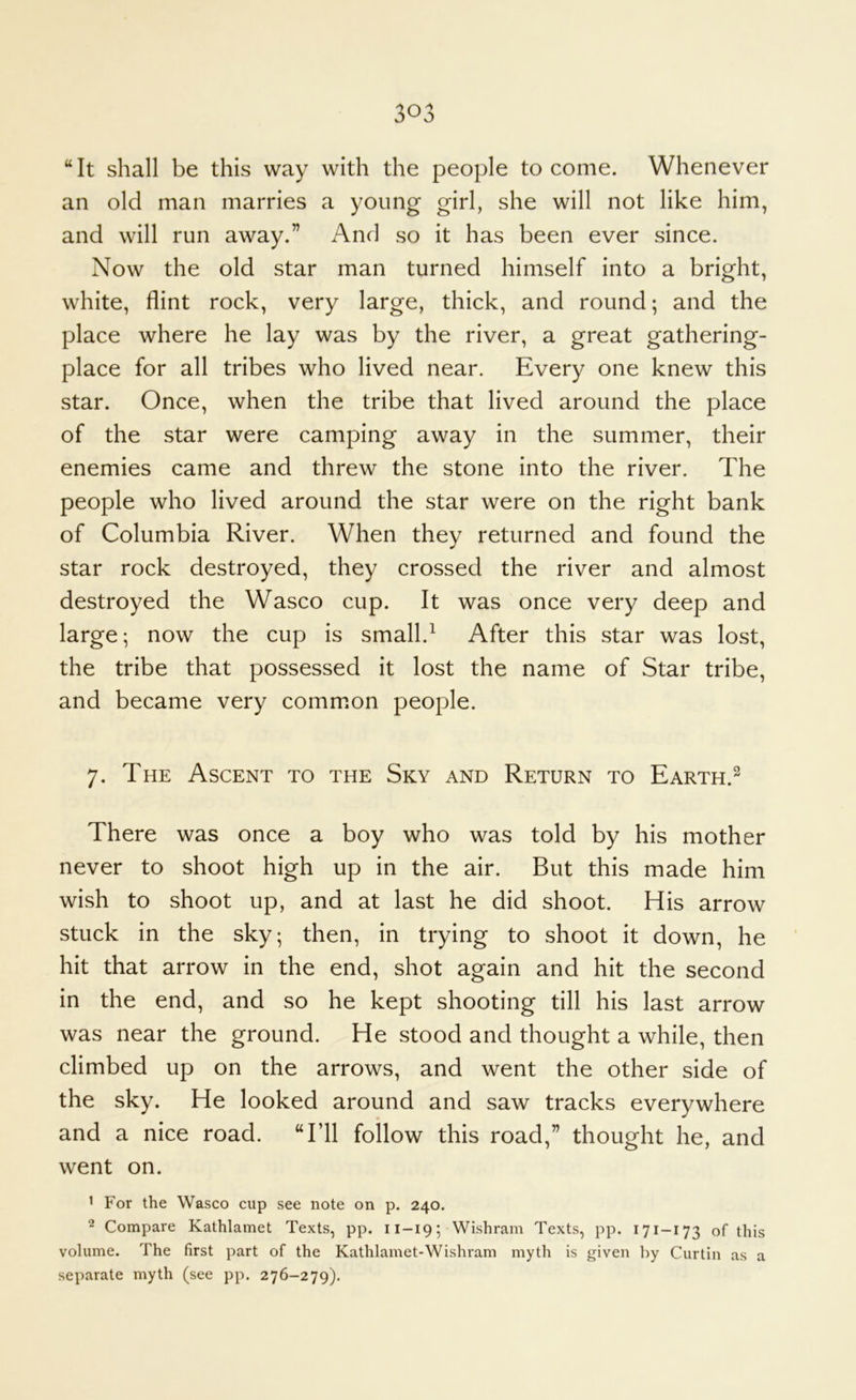 “It shall be this way with the people to come. Whenever an old man marries a young girl, she will not like him, and will run away.” And so it has been ever since. Now the old star man turned himself into a bright, white, flint rock, very large, thick, and round; and the place where he lay was by the river, a great gathering- place for all tribes who lived near. Every one knew this star. Once, when the tribe that lived around the place of the star were camping away in the summer, their enemies came and threw the stone into the river. The people who lived around the star were on the right bank of Columbia River. When they returned and found the star rock destroyed, they crossed the river and almost destroyed the Wasco cup. It was once very deep and large; now the cup is small.^ After this star was lost, the tribe that possessed it lost the name of Star tribe, and became very common people, 7. The Ascent to the Sky and Return to Earth.^ There was once a boy who was told by his mother never to shoot high up in the air. But this made him wish to shoot up, and at last he did shoot. His arrow stuck in the sky; then, in trying to shoot it down, he hit that arrow in the end, shot again and hit the second in the end, and so he kept shooting till his last arrow was near the ground. He stood and thought a while, then climbed up on the arrows, and went the other side of the sky. He looked around and saw tracks everywhere and a nice road. “I’ll follow this road,” thought he, and went on. ' For the Wasco cup see note on p. 240. 2 Compare Kathlamet Texts, pp. 11-19; Wishram Texts, pp. 171-173 of this volume. The first part of the Kathlamet-Wishram myth is given by Curtin as a separate myth (see pp. 276-279).