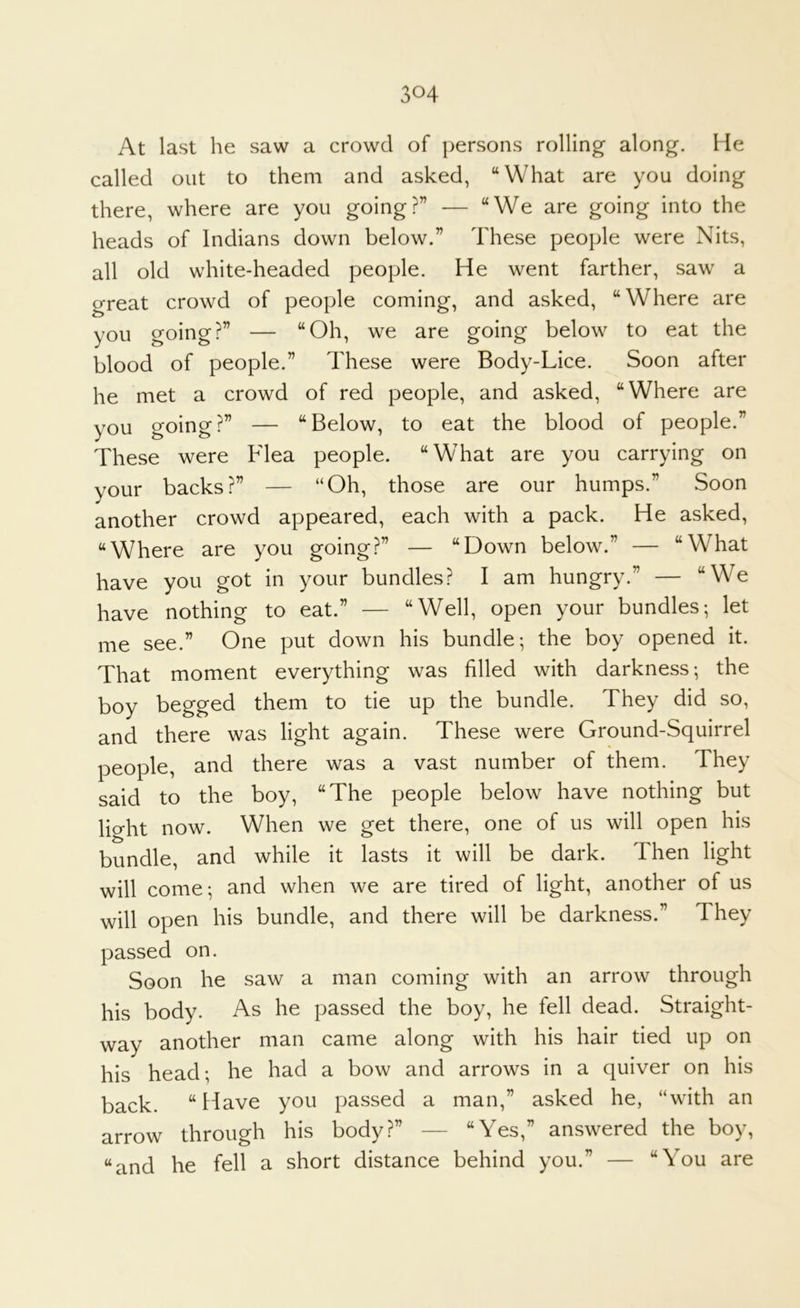 At last he saw a crowd of persons rolling along. Me called out to them and asked, “What are you doing there, where are you going?” — “We are going into the heads of Indians down below.” These people were Nits, all old white-headed people. He went farther, saw a great crowd of people coming, and asked, “Where are you going?” — “Oh, we are going below to eat the blood of people.” These were Body-Lice. Soon after he met a crowd of red people, and asked, “Where are you going?” — “Below, to eat the blood of people.” These were Flea people. “What are you carrying on your backs?” — “Oh, those are our humps.” Soon another crowd appeared, each with a pack. He asked, “Where are you going?” — “Down below.” — “What have you got in your bundles? I am hungry.” — “We have nothing to eat.” — “Well, open your bundles; let me see.” One put down his bundle; the boy opened it. That moment everything was filled with darkness; the boy begged them to tie up the bundle. They did so, and there was light again. These were Ground-Squirrel people, and there was a vast number of them. They said to the boy, “The people below have nothing but lio-ht now. When we get there, one of us will open his bundle, and while it lasts it will be dark. Then light will come; and when we are tired of light, another of us will open his bundle, and there will be darkness.” They passed on. Soon he saw a man coming with an arrow through his body. As he passed the boy, he fell dead. Straight- way another man came along with his hair tied up on his head; he had a bow and arrows in a quiver on his back. “Have you passed a man,” asked he, “with an arrow through his body?” — “Yes,” answered the boy, “and he fell a short distance behind you.” — “You are