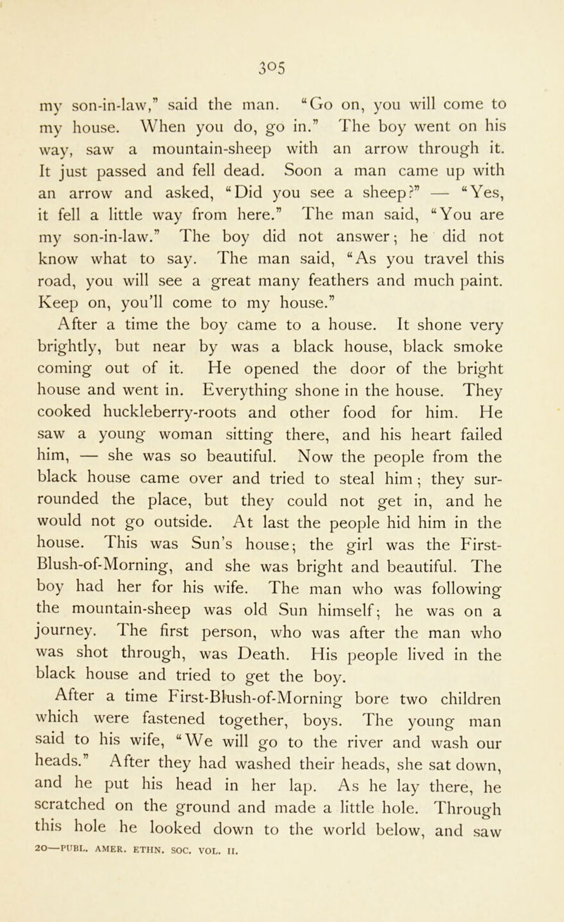 my son-in-law,” said the man. “Go on, you will come to my house. When you do, go in.” The boy went on his way, saw a mountain-sheep with an arrow through it. It just passed and fell dead. Soon a man came up with an arrow and asked, “Did you see a sheep— “Yes, it fell a little way from here.” The man said, “You are my son-in-law.” The boy did not answer; he did not know what to say. The man said, “As you travel this road, you will see a great many feathers and much paint. Keep on, you'll come to my house.” After a time the boy came to a house. It shone very brightly, but near by was a black house, black smoke coming out of it. He opened the door of the bright house and went in. Everything shone in the house. They cooked huckleberry-roots and other food for him. He saw a young woman sitting there, and his heart failed him, — she was so beautiful. Now the people from the black house came over and tried to steal him ; they sur- rounded the place, but they could not get in, and he would not go outside. At last the people hid him in the house. This was Sun’s house; the girl was the First- Blush-of-Morning, and she was bright and beautiful. The boy had her for his wife. The man who was following the mountain-sheep was old Sun himself; he was on a journey. The first person, who was after the man who was shot through, was Death. His people lived in the black house and tried to get the boy. After a time First-Blush-of-Morning bore two children which were fastened together, boys. The young man said to his wife, “We will go to the river and wash our heads.” After they had washed their heads, she sat down, and he put his head in her lap. As he lay there, he scratched on the ground and made a little hole. Through this hole he looked down to the world below, and saw 20—PUBL. AMER. ETIIN. SOC. VOL. II.