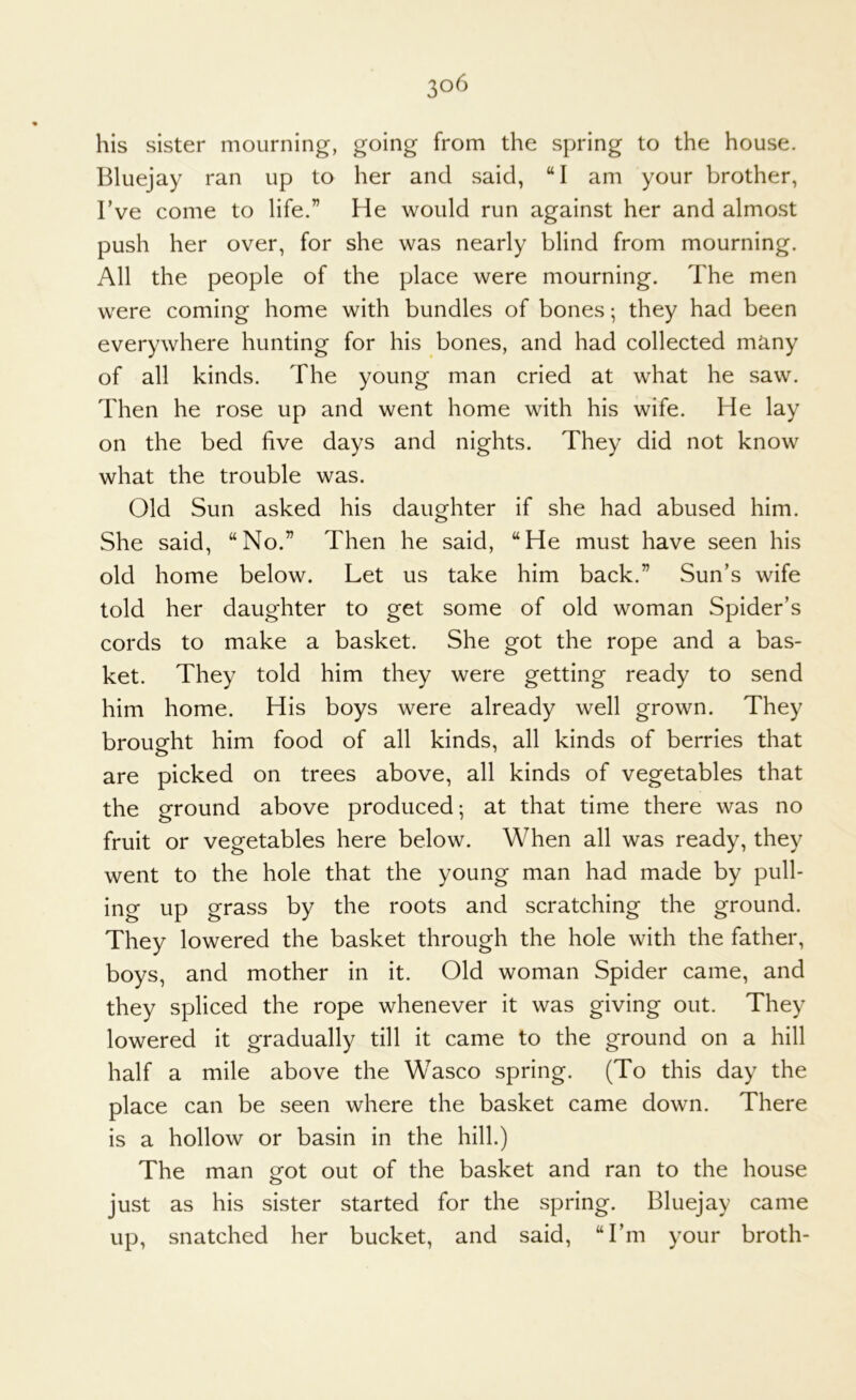 his sister mourning, going from the spring to the house. Bluejay ran up to her and said, “I am your brother, I’ve come to life.” He would run against her and almost push her over, for she was nearly blind from mourning. All the people of the place were mourning. The men were coming home with bundles of bones; they had been everywhere hunting for his bones, and had collected many of all kinds. The young man cried at what he saw. Then he rose up and went home with his wife. He lay on the bed five days and nights. They did not know what the trouble was. Old Sun asked his daughter if she had abused him. She said, “No.” Then he said, “He must have seen his old home below. Let us take him back.” Sun’s wife told her daughter to get some of old woman Spider’s cords to make a basket. She got the rope and a bas- ket. They told him they were getting ready to send him home. His boys were already well grown. They brought him food of all kinds, all kinds of berries that are picked on trees above, all kinds of vegetables that the ground above produced; at that time there was no fruit or vegetables here below. When all was ready, they went to the hole that the young man had made by pull- ing up grass by the roots and scratching the ground. They lowered the basket through the hole with the father, boys, and mother in it. Old woman Spider came, and they spliced the rope whenever it was giving out. They lowered it gradually till it came to the ground on a hill half a mile above the Wasco spring. (To this day the place can be seen where the basket came down. There is a hollow or basin in the hill.) The man o^ot out of the basket and ran to the house just as his sister started for the spring. Bluejay came up, snatched her bucket, and said, “I’m your broth-