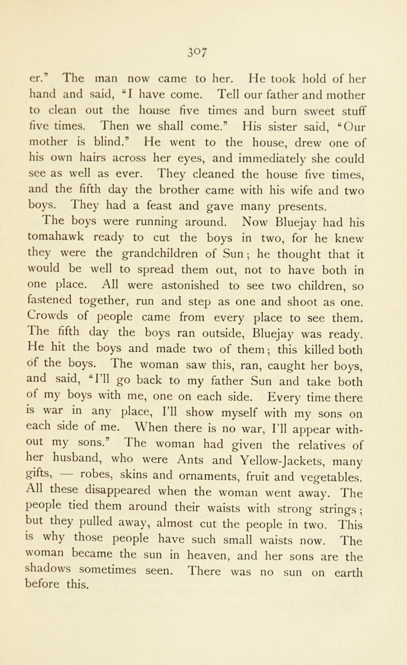 er.” The man now came to her. He took hold of her hand and said, “I have come. Tell our father and mother to clean out the house five times and burn sweet stuff five times. Then we shall come.” His sister said, “Our mother is blind.” He went to the house, drew one of his own hairs across her eyes, and immediately she could see as well as ever. They cleaned the house five times, and the fifth day the brother came with his wife and two boys. They had a feast and gave many presents. The boys were running around. Now Bluejay had his tomahawk ready to cut the boys in two, for he knew they were the grandchildren of Sun ; he thought that it would be well to spread them out, not to have both in one place. All were astonished to see two children, so fastened together, run and step as one and shoot as one. Crowds of people came from every place to see them. The fifth day the boys ran outside, Bluejay was ready. He hit the boys and made two of them; this killed both of the boys. The woman saw this, ran, caught her boys, and said, “I’ll go back to my father Sun and take both of my boys with me, one on each side. Every time there is war in any place. I’ll show myself with my sons on each side of me. When there is no war. I’ll appear with- out my sons.” The woman had given the relatives of her husband, who were Ants and Yellow-Jackets, many gifts, robes, skins and ornaments, fruit and vegetables. All these disappeared when the woman went away. The people tied them around their waists with strong strings ; but they pulled away, almost cut the people in two. This is why those people have such small waists now. The woman became the sun in heaven, and her sons are the shadows sometimes seen. There was no sun on earth before this.