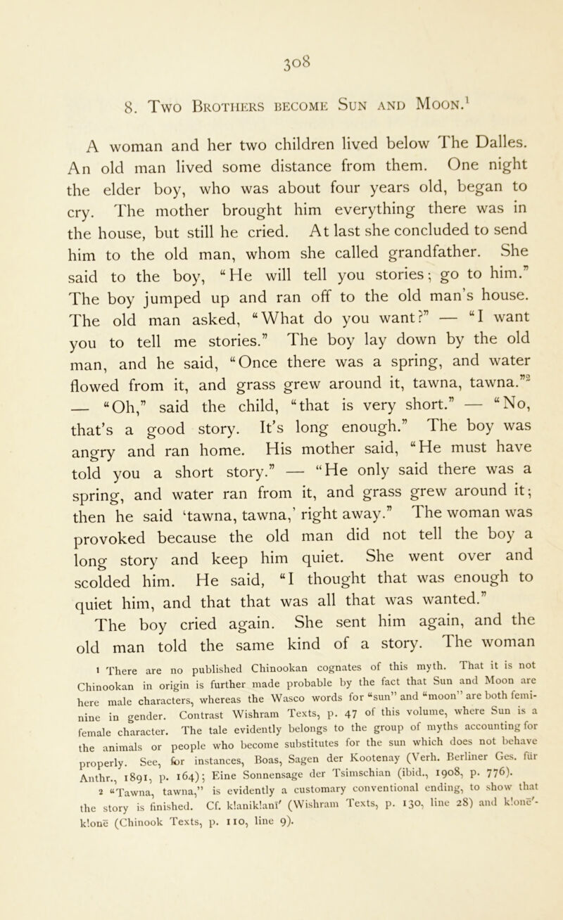 8. Two Brothers become Sun and Moon.^ A woman and her two children lived below 1 he Dalles. An old man lived some distance from them. One night the elder boy, who was about four years old, began to cry. The mother brought him everything there was in the house, but still he cried. At last she concluded to send him to the old man, whom she called grandfather. She said to the boy, “He will tell you stories-, go to him.” The boy jumped up and ran off to the old man s house. The old man asked, “What do you want?” — “I want you to tell me stories.” The boy lay down by the old man, and he said, “Once there was a spring, and water flowed from it, and grass grew around it, tawna, tawna.” — “Oh,” said the child, “that is very short.” — “No, that’s a good story. It’s long enough.” The boy was angry and ran home. His mother said, “He must have told you a short story.” — “He only said there was a spring, and water ran from it, and grass grew around it; then he said ‘tawna, tawna,’ right away.” The woman was provoked because the old man did not tell the boy a long story and keep him quiet. She went over and scolded him. He said, “I thought that was enough to quiet him, and that that was all that was wanted.” The boy cried again. She sent him again, and the old man told the same kind of a story. The woman 1 There are no published Chinookan cognates of this myth. That it is not Chinookan in origin is further made probable by the fact that Sun and Moon are here male characters, whereas the Wasco words for “sun” and “moon are both femi- nine in gender. Contrast Wishram Texts, p. 47 of this volume, where Sun is a female character. The tale evidently belongs to the group of myths accounting for the animals or people who become substitutes for the sun which does not behave properly. See, for instances. Boas, Sagen der Kootenay (Verb. Berliner Ges. fur Anthr., 1891, p. 164); Eine Sonnensage der Tsimschian (ibid., 1908, p. 776). 2 “Tawna, tawna,” is evidently a customary conventional ending, to show that the story is finished. Cf. klanik'.ani' (Wishram Texts, p. 130, line 28) and k'.one'- kloue (Chinook Texts, p. no, line 9).