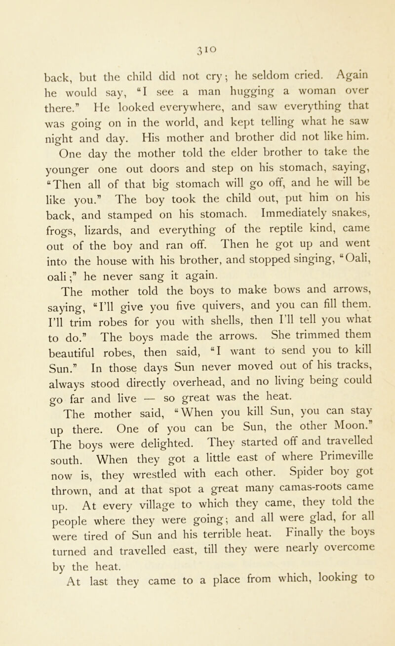 back, but the child did not cry; he seldom cried. Again he would say, “I see a man hugging a woman over there.” He looked everywhere, and saw everything that was going on in the world, and kept telling what he saw night and day. His mother and brother did not like him. One day the mother told the elder brother to take the younger one out doors and step on his stomach, saying, “Then all of that big stomach will go off, and he will be like you.” The boy took the child out, put him on his back, and stamped on his stomach. Immediately snakes, frogs, lizards, and everything of the reptile kind, came out of the boy and ran off. Then he got up and went into the house with his brother, and stopped singing, “Oali, oalihe never sang it again. The mother told the boys to make bows and arrows, saying, “I’ll give you five quivers, and you can fill them, ril trim robes for you with shells, then I’ll tell you what to do.” The boys made the arrows. She trimmed them beautiful robes, then said, “I want to send you to kill Sun.” In those days Sun never moved out of his tracks, always stood directly overhead, and no living being could go far and live — so great was the heat. The mother said, “When you kill Sun, you can sta} up there. One of you can be Sun, the other Moon. The boys were delighted. They started off and travelled south. When they got a little east of where Primeville now is, they wrestled with each other. Spider boy got thrown, and at that spot a great many camas-roots came up. At every village to which they came, they told the people where they were going; and all were glad, for all were tired of Sun and his terrible heat. Finally the boys turned and travelled east, till they were nearly overcome by the heat. At last they came to a place from which, looking to