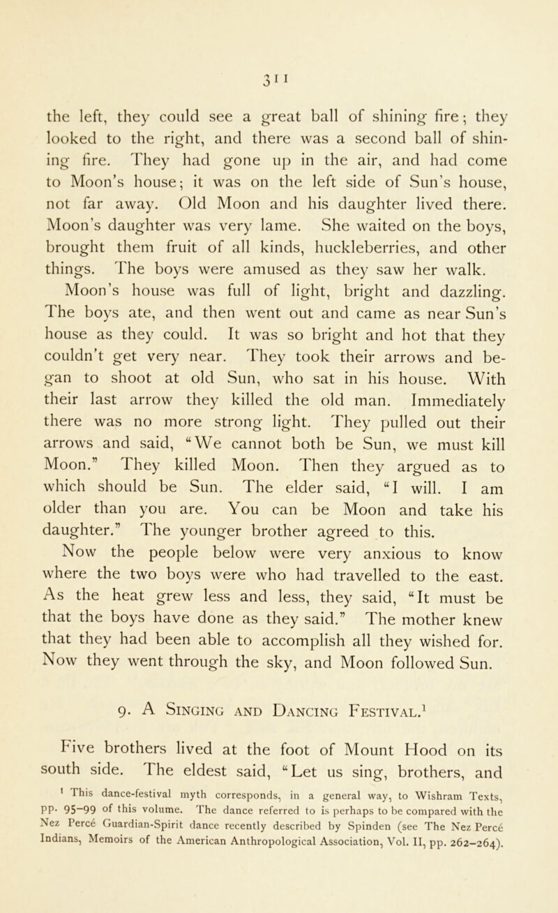 looked to the right, and there was a second ball of shin- ing fire. They had gone up in the air, and had come to Moon’s house; it was on the left side of Sun’s house, not far away. Old Moon and his daughter lived there. Moon’s daughter was very lame. She waited on the boys, brought them fruit of all kinds, huckleberries, and other things. The boys were amused as they saw her walk. Moon’s house was full of light, bright and dazzling. The boys ate, and then went out and came as near Sun’s house as they could. It was so bright and hot that they couldn't get very near. They took their arrows and be- gan to shoot at old Sun, who sat in his house. With their last arrow they killed the old man. Immediately there was no more strong light. They pulled out their arrows and said, “We cannot both be Sun, we must kill Moon.” They killed Moon. Then they argued as to which should be Sun. The elder said, “I will. I am older than you are. You can be Moon and take his daughter.” The younger brother agreed to this. Now the people below were very anxious to know where the two boys were who had travelled to the east. As the heat grew less and less, they said, “It must be that the boys have done as they said.” The mother knew that they had been able to accomplish all they wished for. Now they went through the sky, and Moon followed Sun. 9. A Singing and Dancing Festival.’ Five brothers lived at the foot of Mount Hood on its south side. The eldest said, “Let us sing, brothers, and ' This dance-festival myth corresponds, in a general way, to Wishram Texts, PP- 95~99 of this volume. The dance referred to is perhaps to be compared with the Nez Perce Guardian-Spirit dance recently described by Spinden (see The Nez Perce Indians, Memoirs of the American Anthropological Association, Vol. II, pp. 262-264).