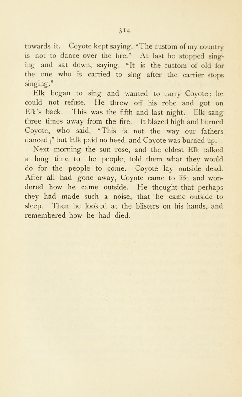 3^4 towards it. Coyote kept saying, “The custom of my country is not to dance over the fire.” At last he stopped sing- ing and sat down, saying, “It is the custom of old for the one who is carried to sing after the carrier stops singing.” Elk began to sing and wanted to carry Coyote; he could not refuse. He threw off his robe and got on Elk’s back. This was the fifth and last night. Elk sang three times away from the fire. It blazed high and burned Coyote, who said, “This is not the way our fathers danced but Elk paid no heed, and Coyote was burned up. Next morning the sun rose, and the eldest Elk talked a long time to the people, told them what they would do for the people to come. Coyote lay outside dead. After all had gone away. Coyote came to life and won- dered how he came outside. He thought that perhaps they had made such a noise, that he came outside to sleep. Then he looked at the blisters on his hands, and remembered how he had died.