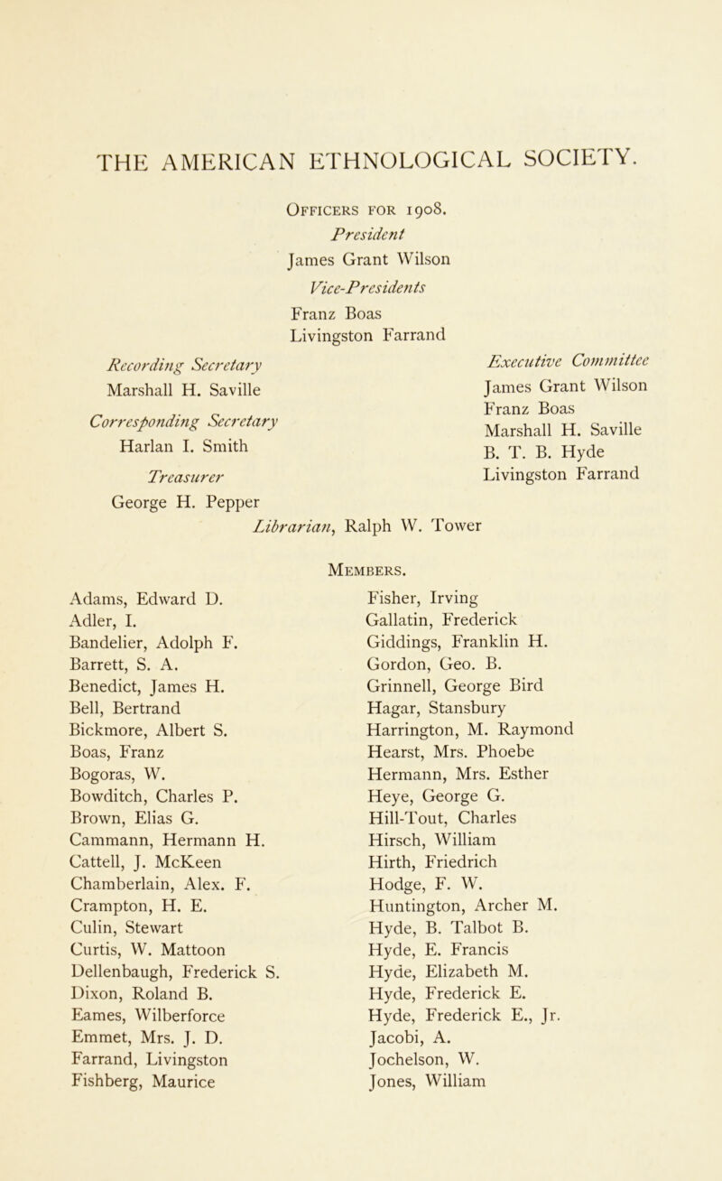 THE AMERICAN ETHNOLOGICAL SOCIETY. Officers for 1908. President James Grant Wilson Vice-Presiden is Franz Boas Livingston Farrand Recording Secretary Executive Committee Marshall H. Saville James Grant Wilson Corresponding Secretary Franz Boas Marshall H. Saville Harlan I. Smith B. T. B. Hyde Treasurer Livingston Farrand George H. Pepper Librarian^ Ralph W. Tower Adams, Edward D. Members. Fisher, Irving Adler, I. Gallatin, Frederick Bandelier, Adolph F. Giddings, Franklin H. Barrett, S. A. Gordon, Geo. B. Benedict, James H. Grinnell, George Bird Bell, Bertrand Hagar, Stansbury Bickmore, Albert S. Harrington, M. Raymond Boas, Franz Hearst, Mrs. Phoebe Bogoras, W. Hermann, Mrs. Esther Bowditch, Charles P. Heye, George G. Brown, Elias G. Hill-Tout, Charles Cammann, Hermann H. Hirsch, William Cattell, J. McKeen Hirth, Friedrich Chamberlain, Alex. F. Hodge, F. W. Crampton, H. E. Huntington, Archer M. Culin, Stewart Hyde, B. Talbot B. Curtis, W. Mattoon Hyde, E. Francis Dellenbaugh, Frederick S. Hyde, Elizabeth M. Dixon, Roland B. Hyde, Frederick E. Eames, Wilberforce Hyde, Frederick E., Jr. Emmet, Mrs. J. D. Jacobi, A. Farrand, Livingston Jochelson, W. Fishberg, Maurice Jones, William