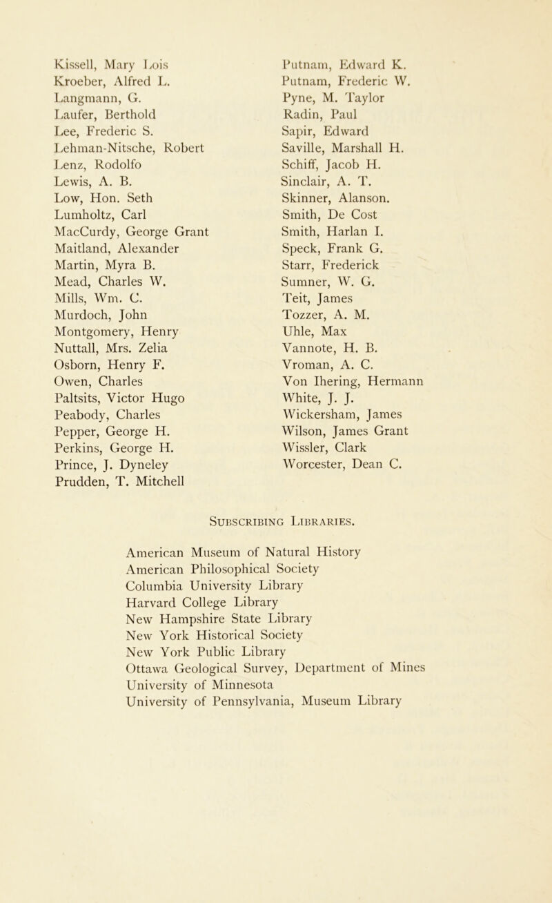 K-issell, Mary Lois Putnam, Edward K. Kroeber, Alfred L. Putnam, Frederic W. Langmann, G. Pyne, M. Taylor Laufer, Berthold Radin, Paul Lee, Frederic S. Sapir, Edward l.ehman-Nitsche, Robert Saville, Marshall H. Lenz, Rodolfo Schiff, Jacob H. Lewis, A. B. Sinclair, A. T. Low, Hon. Seth Skinner, Alanson. Lumholtz, Carl Smith, De Cost MacCurdy, George Grant Smith, Harlan I. Maitland, Alexander Speck, Frank G. Martin, Myra B. Starr, Frederick Mead, Charles W. Sumner, W. G. Mills, Wm. C. Teit, James Murdoch, John Tozzer, A. M. Montgomery, Henry Uhle, Max Nuttall, Mrs. Zelia Vannote, H. B. Osborn, Henry F. Vroman, A. C. Owen, Charles Von Ihering, Hermann Paltsits, Victor Hugo White, J. J. Peabody, Charles Wickersham, James Pepper, George H. Wilson, James Grant Perkins, George H. Wissler, Clark Prince, J. Dyneley Prudden, T. Mitchell Worcester, Dean C. Subscribing Libraries. American Museum of Natural History American Philosophical Society Columbia University Library Harvard College Library New Hampshire State Library New York Historical Society New York Public Library Ottawa Geological Survey, Department of Mines University of Minnesota University of Pennsylvania, Museum Library