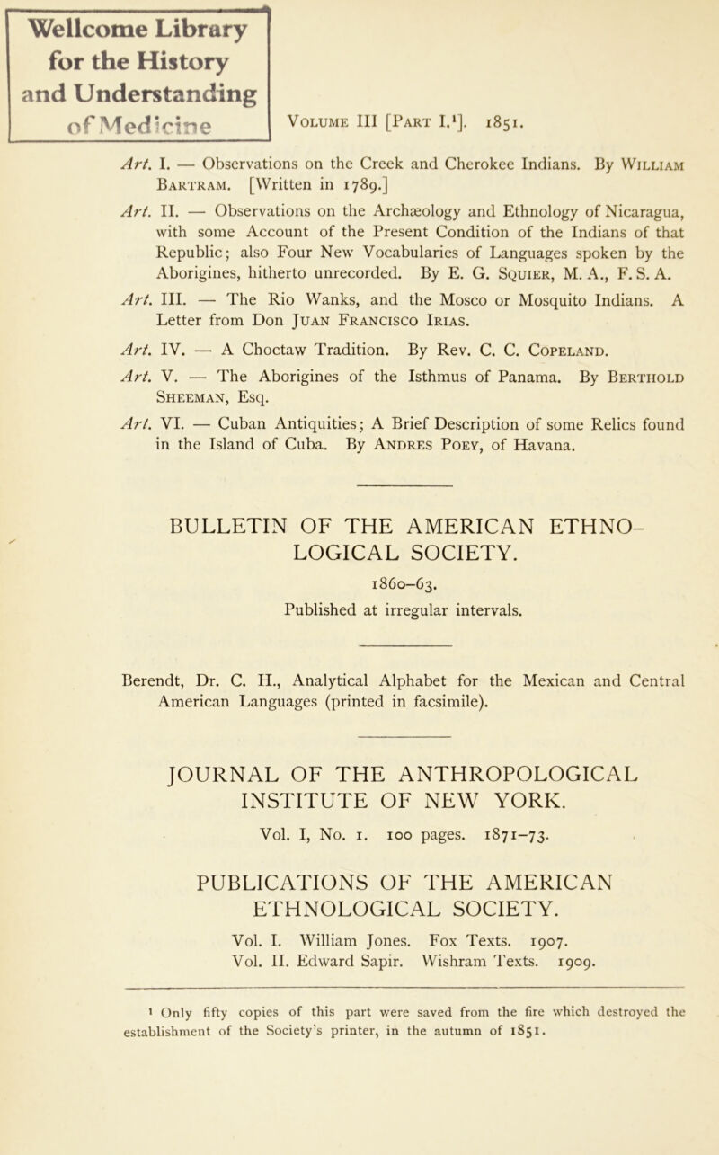 Volume III [Part IP]. 1851. Ar/. I. — Observations on the Creek and Cherokee Indians. By William Bartram. [Written in 1789.] Arf. II. — Observations on the Archaeology and Ethnology of Nicaragua, with some Account of the Present Condition of the Indians of that Republic; also Four New Vocabularies of Languages spoken by the Aborigines, hitherto unrecorded. By E. G. Squier, M. A., F. S. A. Art III. — The Rio Wanks, and the Mosco or Mosquito Indians. A Letter from Don Juan Francisco Irias. Art IV. — A Choctaw Tradition. By Rev. C. C. Copeland. Art V. — The Aborigines of the Isthmus of Panama. By Berthold Sheeman, Esq. Art VI. — Cuban Antiquities; A Brief Description of some Relics found in the Island of Cuba. By Andres Poev, of Havana. Wellcome Library for the History and Understanding of Medicine BULLETIN OF THE AMERICAN ETHNO- LOGICAL SOCIETY. 1860-63. Published at irregular intervals. Berendt, Dr. C. H., Analytical Alphabet for the Mexican and Central American Languages (printed in facsimile). JOURNAL OF THE ANTHROPOLOGICAL INSTITUTE OF NEW YORK. Vol. I, No. I. 100 pages. 1871-73. PUBLICATIONS OF THE AMERICAN ETHNOLOGICAL SOCIETY. Vol. I. William Jones. Fox Texts. 1907. Vol. II. Edward Sapir. Wishram Texts. 1909. ' Only fifty copies of this part were saved from the fire which destroyed the establishment of the Society’s printer, in the autumn of 1851.