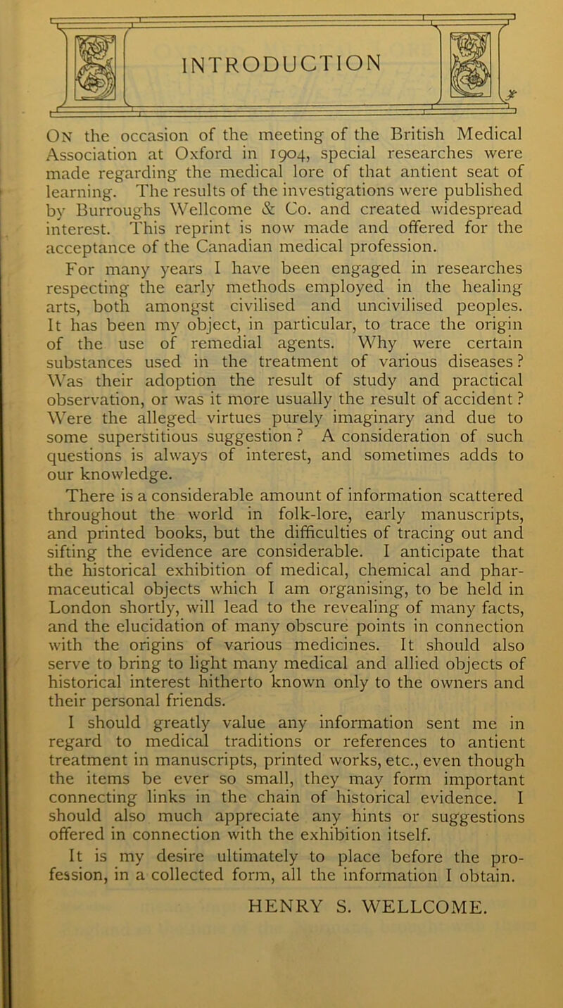 INTRODUCTION m On the occasion of the meeting of the British Medical Association at Oxford in 1904, special researches were made regarding the medical lore of that antient seat of learning. The results of the investigations were published by Burroughs Wellcome & Co. and created widespread interest. This reprint is now made and offered for the acceptance of the Canadian medical profession. For many years I have been engaged in researches respecting the early methods employed in the healing arts, both amongst civilised and uncivilised peoples. It has been my object, in particular, to trace the origin of the use of remedial agents. Why were certain substances used in the treatment of various diseases ? Was their adoption the result of study and practical observation, or was it more usually the result of accident ? Were the alleged virtues purely imaginary and due to some superstitious suggestion ? A consideration of such questions is always of interest, and sometimes adds to our knowledge. There is a considerable amount of information scattered throughout the world in folk-lore, early manuscripts, and printed books, but the difficulties of tracing out and sifting the evidence are considerable. I anticipate that the historical exhibition of medical, chemical and phar- maceutical objects which I am organising, to be held in London shortly, will lead to the revealing of many facts, and the elucidation of many obscure points in connection with the origins of various medicines. It should also serve to bring to light many medical and allied objects of historical interest hitherto known only to the owners and their personal friends. I should greatly value any information sent me in regard to medical traditions or references to antient treatment in manuscripts, printed works, etc., even though the items be ever so small, they may form important connecting links in the chain of historical evidence. I should also much appreciate any hints or suggestions offered in connection with the exhibition itself. It is my desire ultimately to place before the pro- fession, in a collected form, all the information I obtain. HENRY S. WELLCOME.