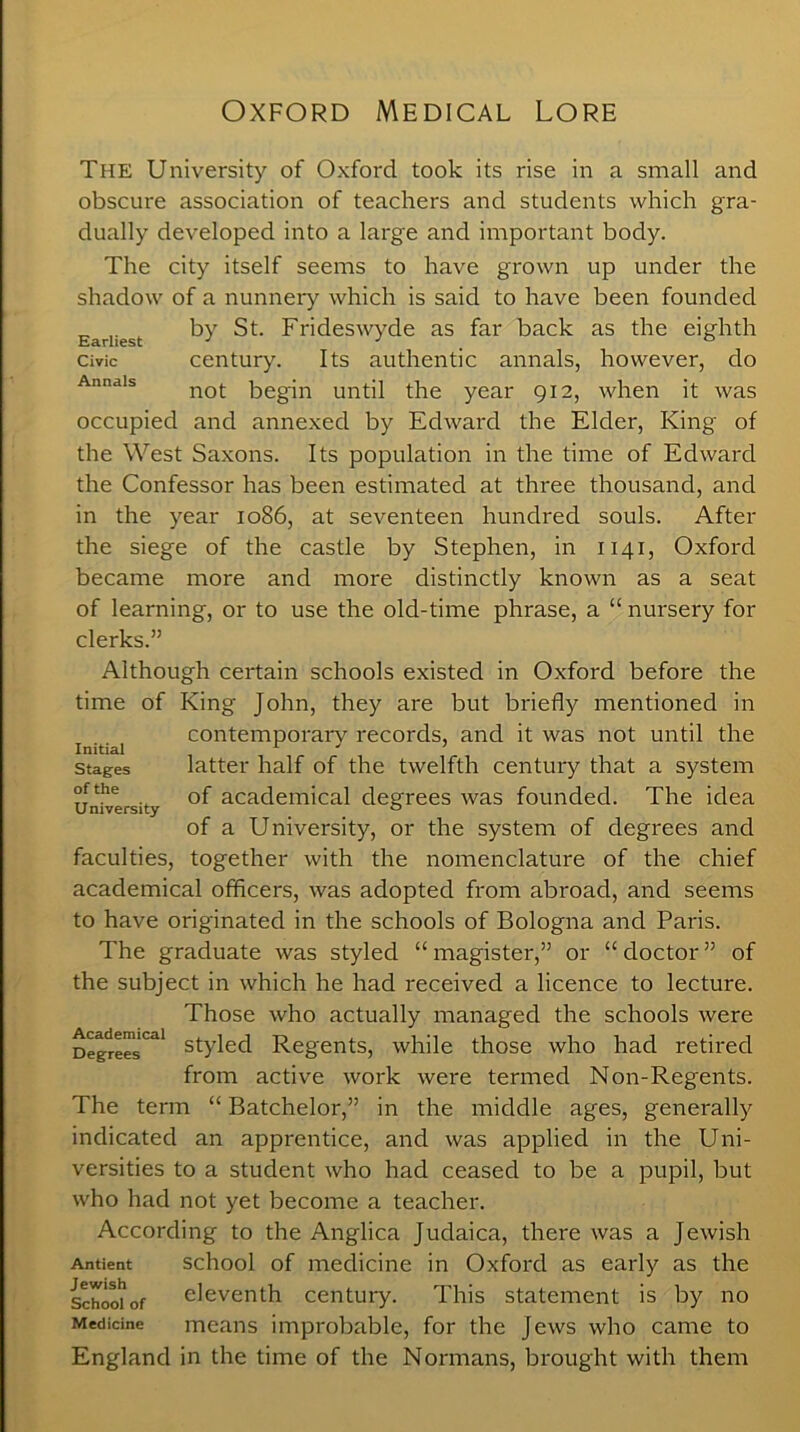 Oxford Medical Lore The University of Oxford took its rise in a small and obscure association of teachers and students which gra- dually developed into a large and important body. The city itself seems to have grown up under the shadow of a nunnery which is said to have been founded Earliest by St. Frideswyde as far back as the eighth civic century. Its authentic annals, however, do not begin until the year 912, when it was occupied and annexed by Edward the Elder, King of the West Saxons. Its population in the time of Edward the Confessor has been estimated at three thousand, and in the year 1086, at seventeen hundred souls. After the siege of the castle by Stephen, in 1141, Oxford became more and more distinctly known as a seat of learning, or to use the old-time phrase, a “ nursery for clerks.” Although certain schools existed in Oxford before the time of King John, they are but briefly mentioned in contemporary records, and it was not until the latter half of the twelfth century that a system IT . of academical degrees was founded. The idea of a University, or the system of degrees and faculties, together with the nomenclature of the chief academical officers, was adopted from abroad, and seems to have originated in the schools of Bologna and Paris. The graduate was styled “ magister,” or “ doctor ” of the subject in which he had received a licence to lecture. Those who actually managed the schools were Degrees'^1 styled Regents, while those who had retired from active work were termed Non-Regents. The term “ Batchelor,” in the middle ages, generally indicated an apprentice, and was applied in the Uni- versities to a student who had ceased to be a pupil, but who had not yet become a teacher. According to the Anglica Judaica, there was a Jewish Antient school of medicine in Oxford as early as the Schoo^of eleventh century. This statement is by no Medicine means improbable, for the Jews who came to England in the time of the Normans, brought with them Initial Stages of the