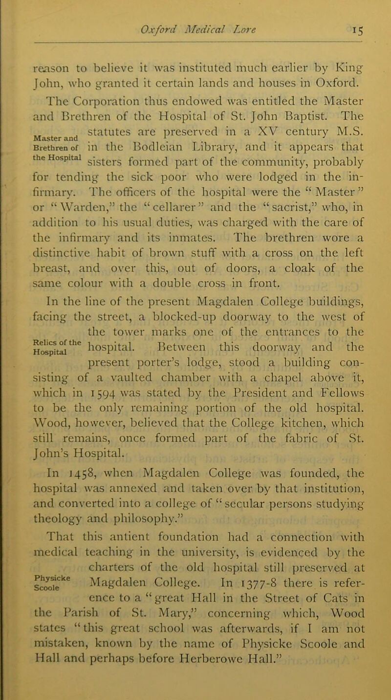 reason to believe it was instituted much earlier by King John, who granted it certain lands and houses in Oxford. The Corporation thus endowed was entitled the Master and Brethren of the Hospital of St. John Baptist. The , statutes are preserved in a XV century M.S. Master and # * Brethren of in the Bodleian Library, and it appears that the Hospital sjster3 formec| part of the community, probably for tending the sick poor who were lodged in the in- firmary. The officers of the hospital were the “ Master” or “Warden,” the “cellarer” and the “ sacrist,” who, in addition to his usual duties, was charged with the care of the infirmary and its inmates. The brethren wore a distinctive habit of brown stuff with a cross on the left breast, and over this, out of doors, a cloak of the same colour with a double cross in front. In the line of the present Magdalen College buildings, facing the street, a blocked-up doorway to the west of the tower marks one of the entrances to the HospitalthC hospital- Between this doorway and the present porter’s lodge, stood a building con- sisting of a vaulted chamber with a chapel above it, which in 1594 was stated by the President and Fellows to be the only remaining portion of the old hospital. Wood, however, believed that the College kitchen, which still remains, once formed part of the fabric of St. John’s Hospital. In 1458, when Magdalen College was founded, the hospital was annexed and taken over by that institution, and converted into a college of “ secular persons studying theology and philosophy.” That this antient foundation had a connection with medical teaching in the university, is evidenced by the charters of the old hospital still preserved at Scotfi'e^6 Magdalen College. In 1377-8 there is refer- ence to a “great Hall in the Street of Cats in the Parish of St. Mary,” concerning which, Wood states “ this great school was afterwards, if I am not mistaken, known by the name of Physicke Scoole and Hall and perhaps before Herberowe Hall.”