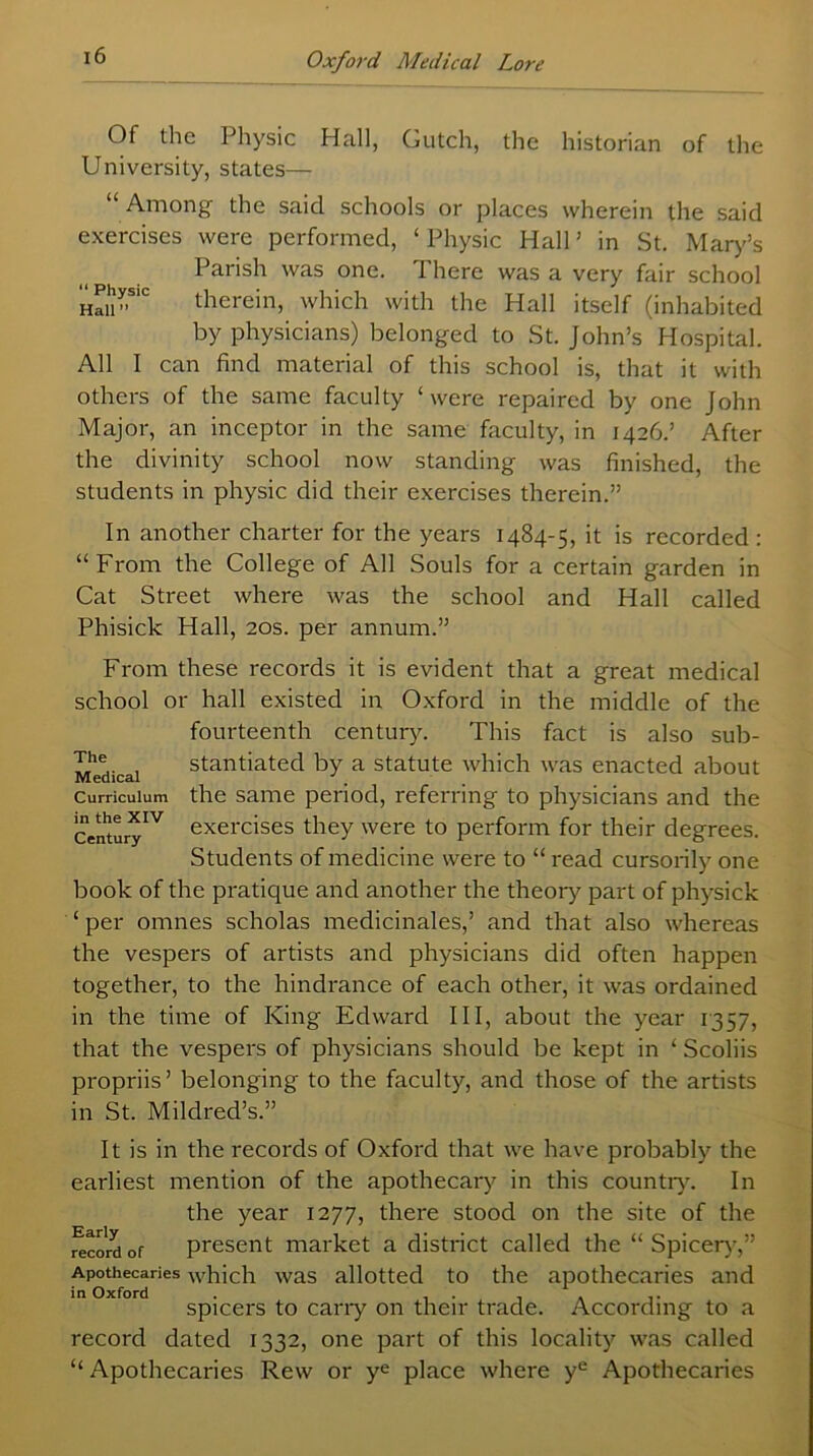 Of the Physic Hall, Gutch, the historian of the University, states— Among the said schools or places wherein the said exercises were performed, ‘ Physic Hall ’ in St. Mary’s Parish was one. I here was a very fair school hSi”S1C therein, which with the Hall itself (inhabited by physicians) belonged to St. John’s Hospital. All I can find material of this school is, that it with others of the same faculty ‘were repaired by one John Major, an inceptor in the same faculty, in 1426.’ After the divinity school now standing was finished, the students in physic did their exercises therein.” In another charter for the years 1484-5, it is recorded : “From the College of All Souls for a certain garden in Cat Street where was the school and Hall called Phisick Hall, 20s. per annum.” The Medical Curriculum in the XIV Century From these records it is evident that a great medical school or hall existed in Oxford in the middle of the fourteenth century. This fact is also sub- stantiated by a statute which was enacted about the same period, referring to physicians and the exercises they were to perform for their degrees. Students of medicine were to “ read cursorily one book of the pratique and another the theory part of physick ‘ per omnes scholas medicinales,’ and that also whereas the vespers of artists and physicians did often happen together, to the hindrance of each other, it was ordained in the time of King Edward III, about the year 1357, that the vespers of physicians should be kept in ‘ Scoliis propriis ’ belonging to the faculty, and those of the artists in St. Mildred’s.” It is in the records of Oxford that we have probably the earliest mention of the apothecary in this country. In the year 1277, there stood on the site of the record of present market a district called the “ Spicerv,” Apothecaries which was allotted to the apothecaries and in Oxford . , . , . spicers to carry on their trade. According to a record dated 1332, one part of this locality was called “ Apothecaries Rew or ye place where ye Apothecaries
