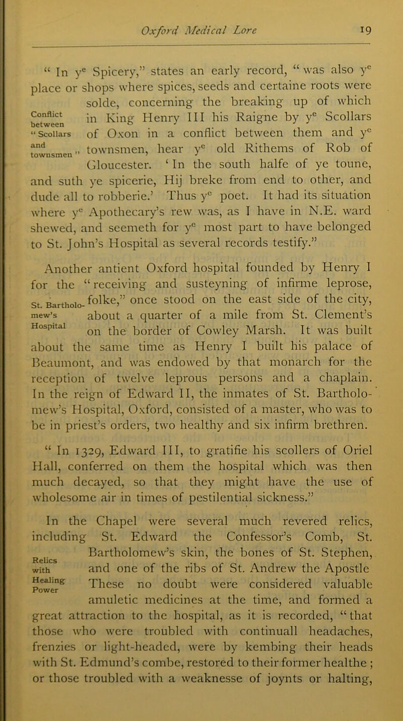 “ In ye Spicery,” states an early record, “ was also ye place or shops where spices, seeds and certaine roots were solde, concerning the breaking up of which between in King Henry III his Raigne by ye Scollars “ Scoiiars of Oxon in a conflict between them and yc fnd „ townsmen, hear ye old Rithems of Rob of Gloucester. ‘ In the south halfe of ye toune, and suth ye spicerie, Hij breke from end to other, and dude all to robberie.’ Thus ye poet. It had its situation where ye Apothecary’s rew was, as I have in N.E. ward shewed, and seemeth for ye most part to have belonged to St. John’s Hospital as several records testify.” Another antient Oxford hospital founded by Henry I for the “ receiving and susteyning of infirme leprose, st Barthoio- f°lke,” once stood on the east side of the city, mew’s about a quarter of a mile from St. Clement’s on the border of Cowley Marsh. It was built about the same time as Henry I built his palace of Beaumont, and was endowed by that monarch for the reception of twelve leprous persons and a chaplain. In the reign of Edward II, the inmates of St. Bartholo- mew’s Hospital, Oxford, consisted of a master, who was to be in priest’s orders, two healthy and six infirm brethren. “ In 1329, Edward III, to gratifie his scollers of Oriel Hall, conferred on them the hospital which was then much decayed, so that they might have the use of wholesome air in times of pestilential sickness.” Relics with Healing Power In the Chapel were several much revered relics, including St. Edward the Confessor’s Comb, St. Bartholomew’s skin, the bones of St. Stephen, and one of the ribs of St. Andrew the Apostle These no doubt were considered valuable amuletic medicines at the time, and formed a great attraction to the hospital, as it is recorded, “ that those w’ho were troubled with continuall headaches, frenzies or light-headed, were by kembing their heads with St. Edmund’s combe, restored to their former healthe ; or those troubled with a weaknesse of joynts or halting,