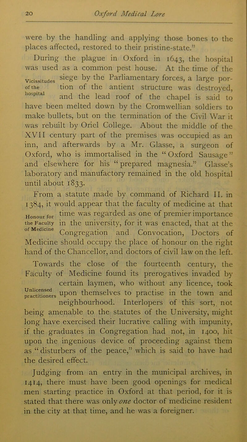 were by the handling and applying those bones to the places affected, restored to their pristine-state.” During the plague in Oxford in 1643, the hospital was used as a common pest house. At the time of the vicissitudes sie&e by the Parliamentary forces, a large por- ofthe tion of the antient structure was destroyed, hospital anc| t}ie iea(j roof 0f tjie chapel is said to have been melted down by the Cromwellian soldiers to make bullets, but on the termination of the Civil War it was rebuilt by Oriel College. About the middle of the XVII century part of the premises was occupied as an inn, and afterwards by a Mr. Glasse, a surgeon of Oxford, who is immortalised in the “Oxford Sausage” and elsewhere for his “ prepared magnesia.” Glasse’s laboratory and manufactory remained in the old hospital until about 1833. From a statute made by command of Richard II. in 1384, it would appear that the faculty of medicine at that Honour for time was regarded as one of premier importance the Faculty in the university, for it was enacted, that at the Congregation and Convocation, Doctors of Medicine should occupy the place of honour on the right hand of the Chancellor, and doctors of civil law on the left. Towards the close of the fourteenth century, the Faculty of Medicine found its prerogatives invaded by certain laymen, who without any licence, took practitioners uPon themselves to practise in the town and neighbourhood. Interlopers of this sort, not being amenable to the statutes of the University, might long have exercised their lucrative calling with impunity, if the graduates in Congregation had not, in 1400, hit upon the ingenious device of proceeding against them as “ disturbers of the peace,” which is said to have had the desired effect. Judging from an entry in the municipal archives, in 1414, there must have been good openings for medical men starting practice in Oxford at that period, for it is stated that there was only one doctor of medicine resident in the city at that time, and he was a foreigner.