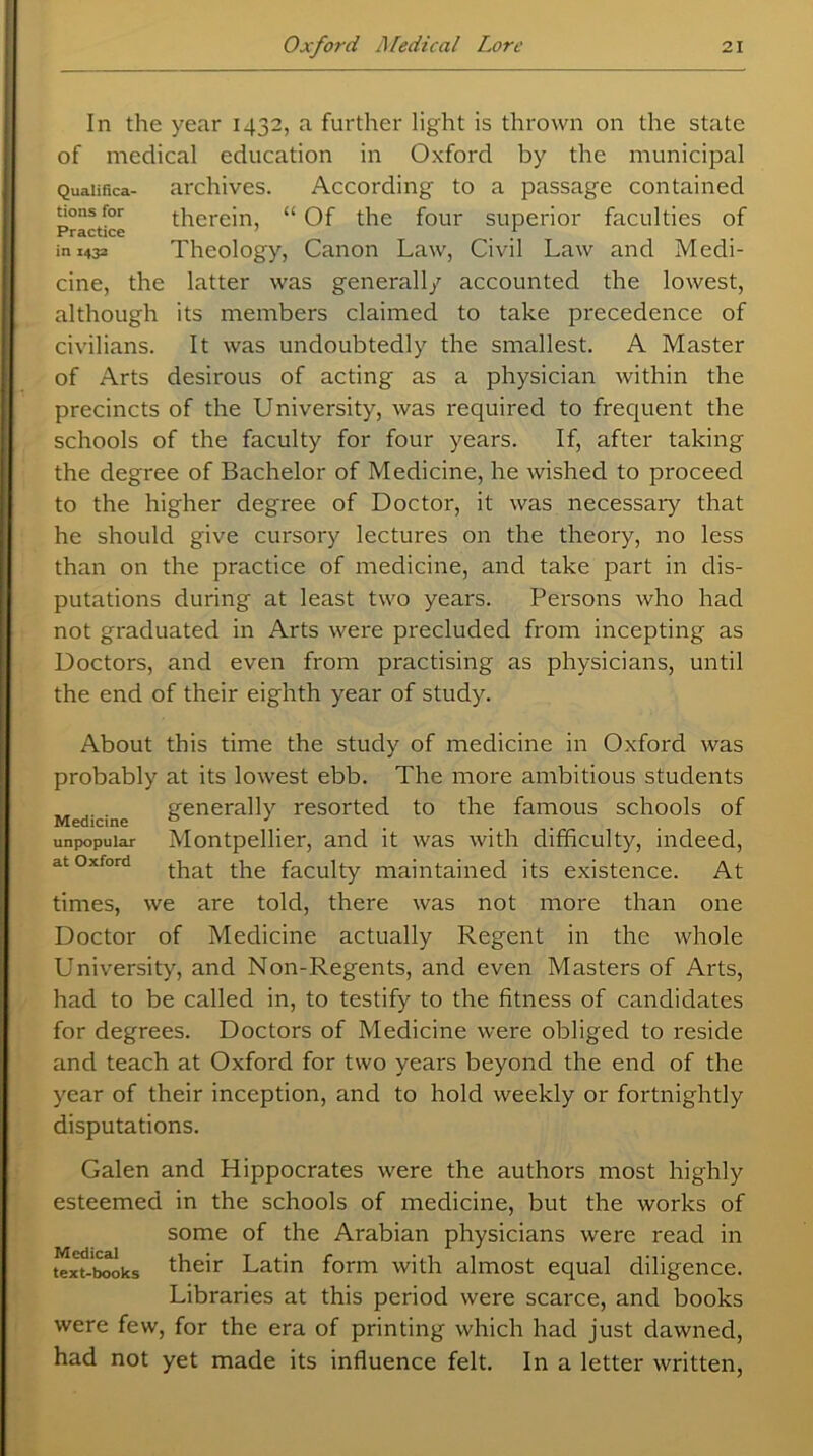 In the year 1432, a further light is thrown on the state of medical education in Oxford by the municipal Qualifica- archives. According to a passage contained turns for therein, “Of the four superior faculties of Practice * in 1432 Theology, Canon Law, Civil Law and Medi- cine, the latter was generally accounted the lowest, although its members claimed to take precedence of civilians. It was undoubtedly the smallest. A Master of Arts desirous of acting as a physician within the precincts of the University, was required to frequent the schools of the faculty for four years. If, after taking the degree of Bachelor of Medicine, he wished to proceed to the higher degree of Doctor, it was necessary that he should give cursory lectures on the theory, no less than on the practice of medicine, and take part in dis- putations during at least two years. Persons who had not graduated in Arts were precluded from incepting as Doctors, and even from practising as physicians, until the end of their eighth year of study. About this time the study of medicine in Oxford was probably at its lowest ebb. The more ambitious students generally resorted to the famous schools of Medicine 0 '. unpopular Montpellier, and it was with difficulty, indeed, at oxford tpe faculty maintained its existence. At times, we are told, there was not more than one Doctor of Medicine actually Regent in the whole University, and Non-Regents, and even Masters of Arts, had to be called in, to testify to the fitness of candidates for degrees. Doctors of Medicine were obliged to reside and teach at Oxford for two years beyond the end of the year of their inception, and to hold weekly or fortnightly disputations. Galen and Hippocrates were the authors most highly esteemed in the schools of medicine, but the works of some of the Arabian physicians were read in text-tooks their Latin form with almost equal diligence. Libraries at this period were scarce, and books were few, for the era of printing which had just dawned, had not yet made its influence felt. In a letter written,