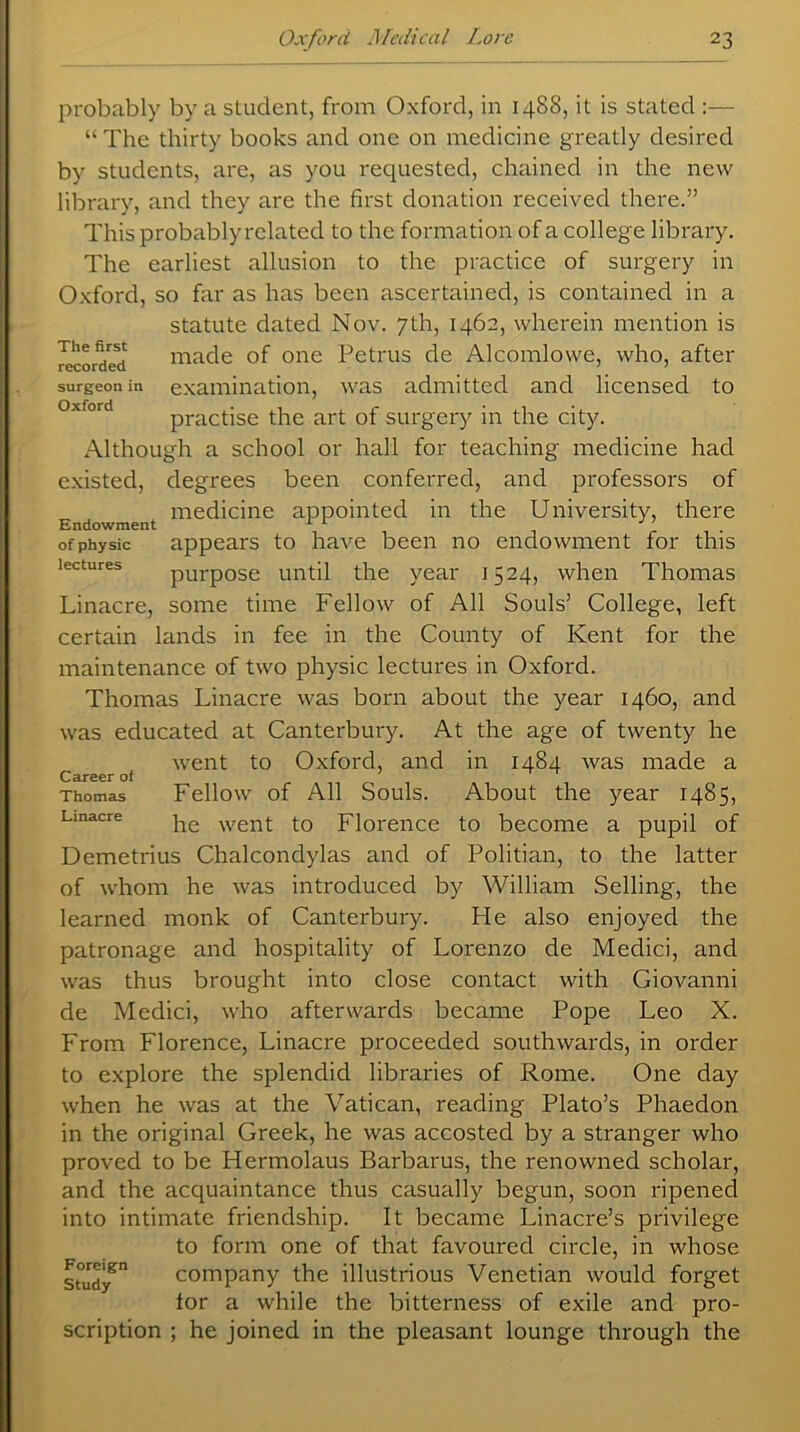 probably by a student, from Oxford, in 1488, it is stated :— “ The thirty books and one on medicine greatly desired by students, are, as you requested, chained in the new library, and they are the first donation received there.” This probablyrelated to the formation of a college library. The earliest allusion to the practice of surgery in Oxford, so far as has been ascertained, is contained in a statute dated Nov. 7th, 1462, wherein mention is Recorded made of one Petrus de Alcomlowe, who, after surgeon in examination, was admitted and licensed to practise the art of surgery in the city. Although a school or hall for teaching medicine had existed, degrees been conferred, and professors of medicine appointed in the University, there Endowment 1 r J ' of physic appears to have been no endowment for this purpose until the year 1524, when Thomas Linacre, some time Fellow of All Souls’ College, left certain lands in fee in the County of Kent for the maintenance of two physic lectures in Oxford. Thomas Linacre was born about the year 1460, and was educated at Canterbury. At the age of twenty he went to Oxford, and in 1484 was made a Fellow of All Souls. About the year 1485, he went to Florence to become a pupil of Demetrius Chalcondylas and of Politian, to the latter of whom he was introduced by William Selling, the learned monk of Canterbury. Fie also enjoyed the patronage and hospitality of Lorenzo de Medici, and was thus brought into close contact with Giovanni de Medici, who afterwards became Pope Leo X. From Florence, Linacre proceeded southwards, in order to explore the splendid libraries of Rome. One day when he was at the Vatican, reading Plato’s Phaedon in the original Greek, he was accosted by a stranger who proved to be Hermolaus Barbaras, the renowned scholar, and the acquaintance thus casually begun, soon ripened into intimate friendship. It became Linacre’s privilege to form one of that favoured circle, in whose suidy^ company the illustrious Venetian would forget lor a while the bitterness of exile and pro- scription ; he joined in the pleasant lounge through the Career of Thomas Linacre