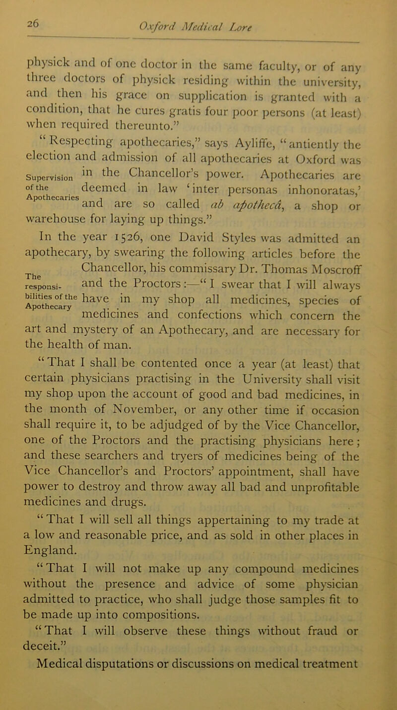 physick and of one doctor in the same faculty, or of any three doctors of physick residing within the university, and then his grace on supplication is granted with a condition, that he cures gratis four poor persons (at least) when required thereunto.” “Respecting apothecaries,” says AylifTe, “antiently the election and admission of all apothecaries at Oxford was Supervision *n ^ Chancellor’s power. Apothecaries are of the deemed in law ‘inter personas inhonoratas,’ Apothecaries , and are so called ab apothecci, a shop or warehouse for laying up things.” In the year 1526, one David Styles was admitted an apothecary, by swearing the following articles before the Chancellor, his commissary Dr. Thomas Moscroff responsi- and the Proctors :—“ I swear that I will always Apothecary6 have my shoP a11 medicines, species of medicines and confections which concern the art and mystery of an Apothecary, and are necessary for the health of man. “ That I shall be contented once a year (at least) that certain physicians practising in the University shall visit my shop upon the account of good and bad medicines, in the month of November, or any other time if occasion shall require it, to be adjudged of by the Vice Chancellor, one of the Proctors and the practising physicians here; and these searchers and tryers of medicines being of the Vice Chancellor’s and Proctors’ appointment, shall have power to destroy and throw away all bad and unprofitable medicines and drugs. “ That I will sell all things appertaining to my trade at a low and reasonable price, and as sold in other places in England. “ That I will not make up any compound medicines without the presence and advice of some physician admitted to practice, who shall judge those samples fit to be made up into compositions. “ That I will observe these things without fraud or deceit.” Medical disputations or discussions on medical treatment