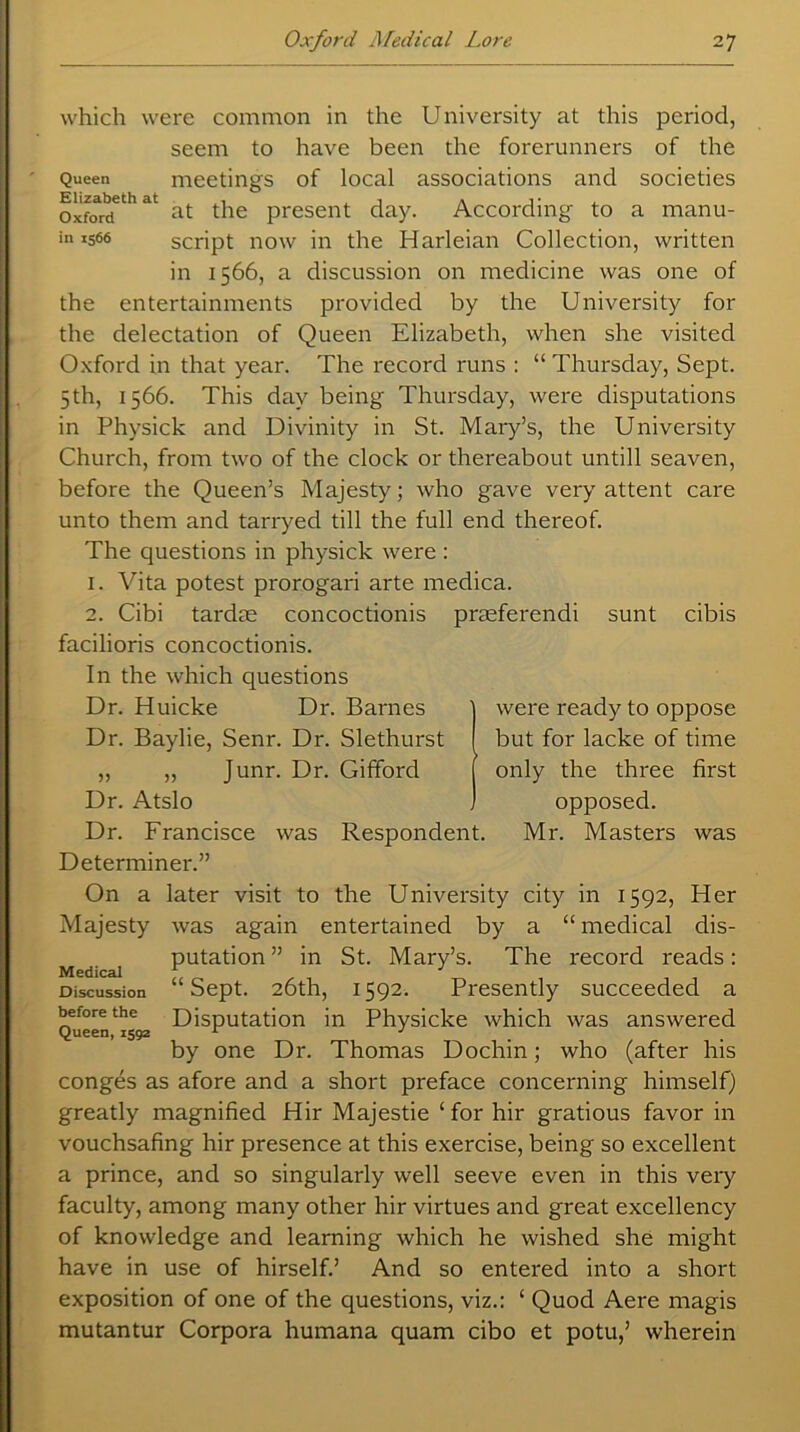 which were common in the University at this period, seem to have been the forerunners of the Queen meetings of local associations and societies oxford^at at the present day. According to a manu- in 1566 script now in the Harleian Collection, written in 1566, a discussion on medicine was one of the entertainments provided by the University for the delectation of Queen Elizabeth, when she visited Oxford in that year. The record runs : “ Thursday, Sept. 5th, 1566. This day being Thursday, were disputations in Physick and Divinity in St. Mary’s, the University Church, from two of the clock or thereabout untill seaven, before the Queen’s Majesty; who gave very attent care unto them and tarryed till the full end thereof. The questions in physick were : 1. Vita potest prorogari arte medica. 2. Cibi tardse concoctionis prasferendi sunt cibis facilioris concoctionis. In the which questions Dr. Huicke Dr. Barnes Dr. Baylie, Senr. Dr. Slethurst „ „ Junr. Dr. Gifford Dr. Atslo Dr. Francisce was Respondent. Determiner.” On a later visit to the University city in 1592, Her Majesty was again entertained by a “medical dis- putation” in St. Mary’s. The record reads: “ Sept. 26th, 1592. Presently succeeded a Disputation in Physicke which was answered by one Dr. Thomas Dochin; who (after his conges as afore and a short preface concerning himself) greatly magnified Hir Majestie c for hir gratious favor in vouchsafing hir presence at this exercise, being so excellent a prince, and so singularly well seeve even in this very faculty, among many other hir virtues and great excellency of knowledge and learning which he wished she might have in use of hirself.’ And so entered into a short exposition of one of the questions, viz.: ‘ Quod Aere magis mutantur Corpora humana quam cibo et potu,’ wherein were ready to oppose but for lacke of time only the three first opposed. Mr. Masters was Medical Discussion before the Queen, 1592