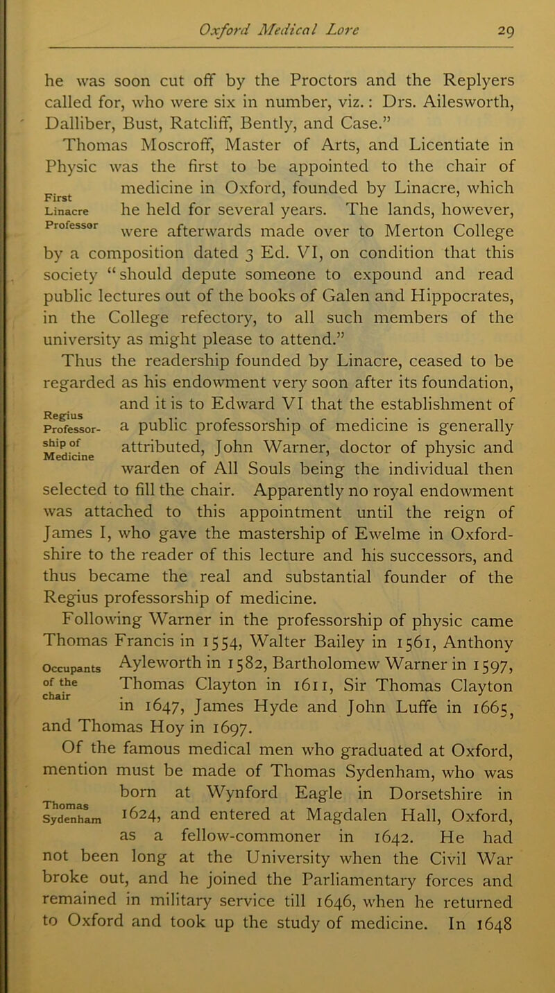 he was soon cut off by the Proctors and the Replyers called for, who were six in number, viz.: Drs. Ailesworth, Dalliber, Bust, Ratcliff, Bently, and Case.” Thomas Moscroff, Master of Arts, and Licentiate in Physic was the first to be appointed to the chair of medicine in Oxford, founded by Linacre, which Linacre he held for several years. The lands, however, Professor were afterwards made over to Merton College by a composition dated 3 Ed. VI, on condition that this society “ should depute someone to expound and read public lectures out of the books of Galen and Hippocrates, in the College refectory, to all such members of the university as might please to attend.” Thus the readership founded by Linacre, ceased to be regarded as his endowment very soon after its foundation, and it is to Edward VI that the establishment of Professor- a public professorship of medicine is generally Medicine attributed, John Warner, doctor of physic and warden of All Souls being the individual then selected to fill the chair. Apparently no royal endowment was attached to this appointment until the reign of James I, who gave the mastership of Ewelme in Oxford- shire to the reader of this lecture and his successors, and thus became the real and substantial founder of the Regius professorship of medicine. Following Warner in the professorship of physic came Thomas Francis in 1554, Walter Bailey in 1561, Anthony occupants Ayleworth in 1582, Bartholomew Warner in 1597, chadT Thomas Clayton in 1611, Sir Thomas Clayton in 1647, James Hyde and John Luffe in 16655 and Thomas Hoy in 1697. Of the famous medical men who graduated at Oxford, mention must be made of Thomas Sydenham, who was born at Wynforcl Eagle in Dorsetshire in Sydenham i624j and entered at Magdalen Hall, Oxford, as a fellow-commoner in 1642. He had not been long at the University when the Civil War broke out, and he joined the Parliamentary forces and remained in military service till 1646, when he returned to Oxford and took up the study of medicine. In 1648