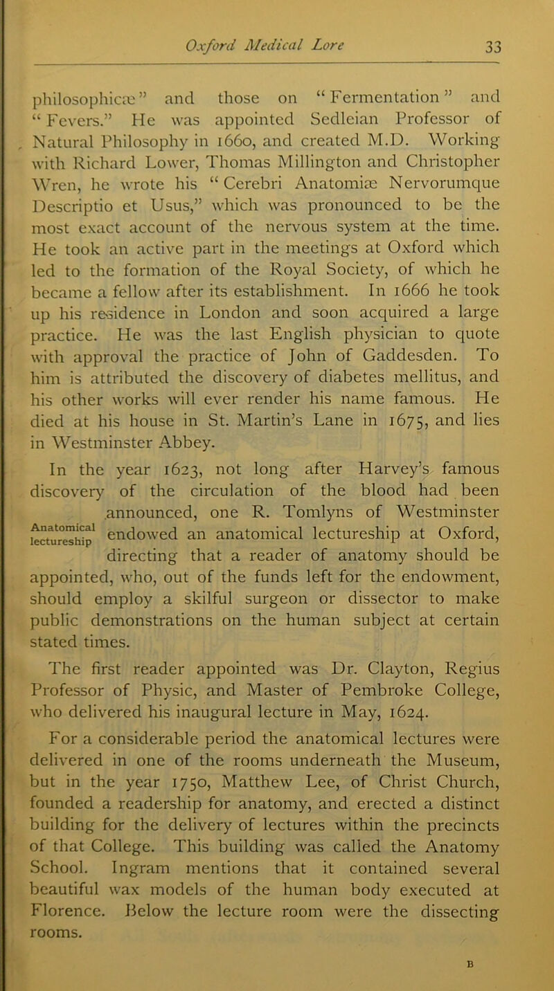 philosophical ” and those on “Fermentation” and “ Fevers.” He was appointed Sedleian Professor of Natural Philosophy in 1660, and created M.D. Working with Richard Lower, Thomas Millington and Christopher Wren, he wrote his “ Cerebri Anatomim Nervorumque Descriptio et Usus,” which was pronounced to be the most exact account of the nervous system at the time. He took an active part in the meetings at Oxford which led to the formation of the Royal Society, of which he became a fellow after its establishment. In 1666 he took up his residence in London and soon acquired a large practice. He was the last English physician to quote with approval the practice of John of Gaddesden. To him is attributed the discovery of diabetes mellitus, and his other works will ever render his name famous. He died at his house in St. Martin’s Lane in 1675, and lies in Westminster Abbey. In the year 1623, not long after Harvey’s famous discovery of the circulation of the blood had been announced, one R. Tomlyns of Westminster lectureship1 endowed an anatomical lectureship at Oxford, directing that a reader of anatomy should be appointed, who, out of the funds left for the endowment, should employ a skilful surgeon or dissector to make public demonstrations on the human subject at certain stated times. The first reader appointed was Dr. Clayton, Regius Professor of Physic, and Master of Pembroke College, who delivered his inaugural lecture in May, 1624. For a considerable period the anatomical lectures were delivered in one of the rooms underneath the Museum, but in the year 1750, Matthew Lee, of Christ Church, founded a readership for anatomy, and erected a distinct building for the delivery of lectures within the precincts of that College. This building was called the Anatomy School. Ingram mentions that it contained several beautiful wax models of the human body executed at Florence. Below the lecture room were the dissecting rooms. B