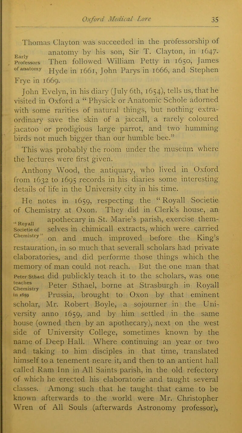 Thomas Clayton was succeeded in the professorship of anatomy by his son, Sir T. Clayton, in 1647. Professors Then followed William Petty in 1650, James of anatomy jn i (3(3 j, John Parys in 1666, and Stephen Frye in 1669. John Evelyn, in his diary (July 6th, 1654), tells us, that he visited in Oxford a “ Physick or Anatomic Schole adorned with some rarities of natural things, but nothing extra- ordinary save the skin of a jaccall, a rarely coloured jacatoo or prodigious large parrot, and two humming birds not much bigger than our humble bee.” This was probably the room under the museum where the lectures were first given. Anthony Wood, the antiquary, who lived in Oxford from 1632 to 1695 records in his diaries some interesting details of life in the University city in his time. He notes in 1659, respecting the “ Royall Societie of Chemistry at Oxon. They did in Clerk’s house, an ■‘Royaii apothecary in St. Marie’s parish, exercise them- societieof selves in chimicall extracts, which were carried chemistry Qn anq much improved before the King’s restauration, in so much that severall scholars had private elaboratories, and did perforate those things which the memory of man could not reach. But the one man that Peter sthaei did publickly teach it to the scholars, was one chemistry Peter Sthaei, borne at Strasburgh in Royall in 1659 Prussia, brought to Oxon by that eminent scholar, Mr. Robert Boyle, a sojourner in the Uni- versity anno 1659, and by him settled in the same house (owned then by an apothecary), next on the west side of University College, sometimes known by the name of Deep Hall. Where continuing an year or two and taking to him disciples in that time, translated himself to a tenement neare it, and then to an antient hall called Ram Inn in All Saints parish, in the old refectory of which he erected his elaboratorie and taught several classes. Among such that he taught that came to be known afterwards to the world were Mr. Christopher Wren of All Souls (afterwards Astronomy professor),