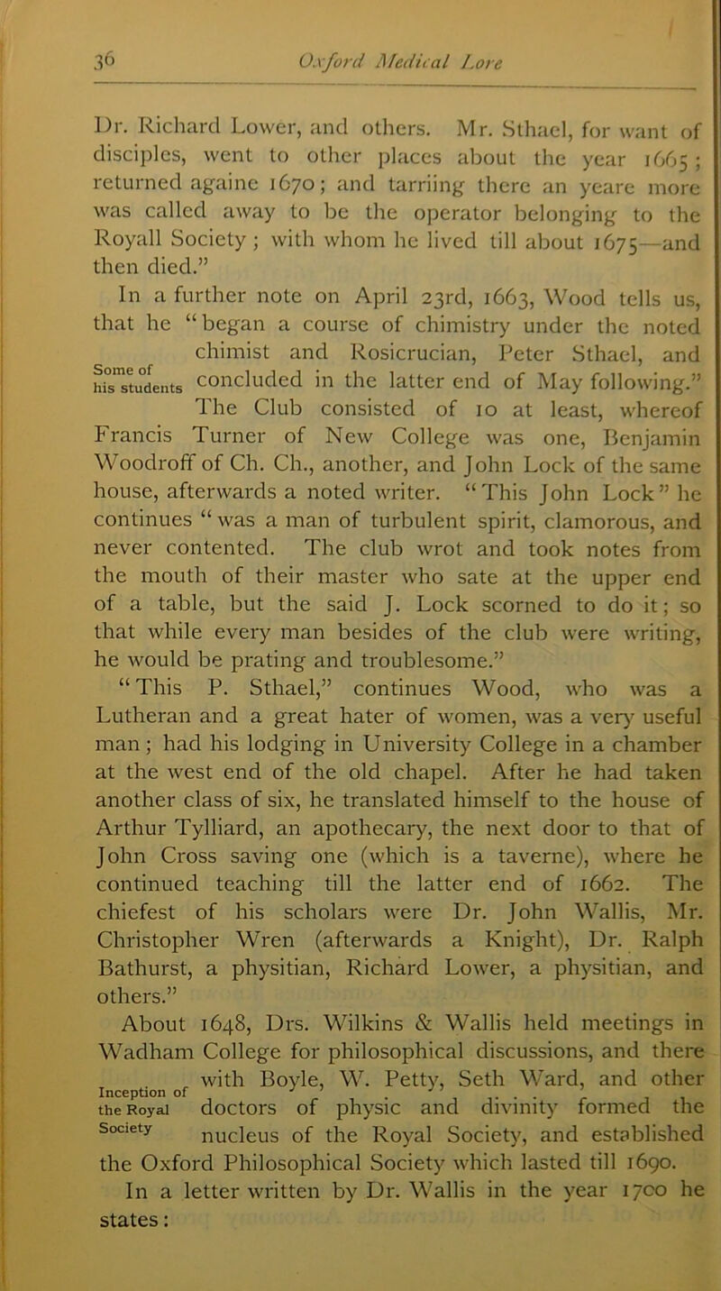 Dr. Richard Lower, and others. Mr. Sthael, for want of disciples, went to other places about the year 1665 ; returned againe 1670; and tarriing there an yeare more was called away to be the operator belonging to the Royall Society ; with whom he lived till about 1675—and then died.” In a further note on April 23rd, 1663, Wood tells us, that he “began a course of chimistry under the noted chimist and Rosicrucian, Peter Sthael, and hisTtudents concluded in the latter end of May following.” The Club consisted of 10 at least, whereof Francis Turner of New College was one, Benjamin Woodroff of Ch. Ch., another, and John Lock of the same house, afterwards a noted writer. “This John Lock” he continues “ was a man of turbulent spirit, clamorous, and never contented. The club wrot and took notes from the mouth of their master who sate at the upper end of a table, but the said J. Lock scorned to do it; so that while every man besides of the club were writing, he would be prating and troublesome.” “ This P. Sthael,” continues Wood, who was a Lutheran and a great hater of women, was a very useful man; had his lodging in University College in a chamber at the west end of the old chapel. After he had taken another class of six, he translated himself to the house of Arthur Tylliard, an apothecary, the next door to that of John Cross saving one (which is a taverne), where he continued teaching till the latter end of 1662. The chiefest of his scholars were Dr. John Wallis, Mr. Christopher Wren (afterwards a Knight), Dr. Ralph Bathurst, a physitian, Richard Lower, a physitian, and others.” About 1648, Drs. Wilkins & Wallis held meetings in Wadham College for philosophical discussions, and there with Boyle, W. Petty, Seth Ward, and other Inception of J J' ... the Royal doctors of physic and divinity formed the society nucleus of the Royal Society, and established the Oxford Philosophical Society which lasted till 1690. In a letter written by Dr. Wallis in the year 1700 he states: