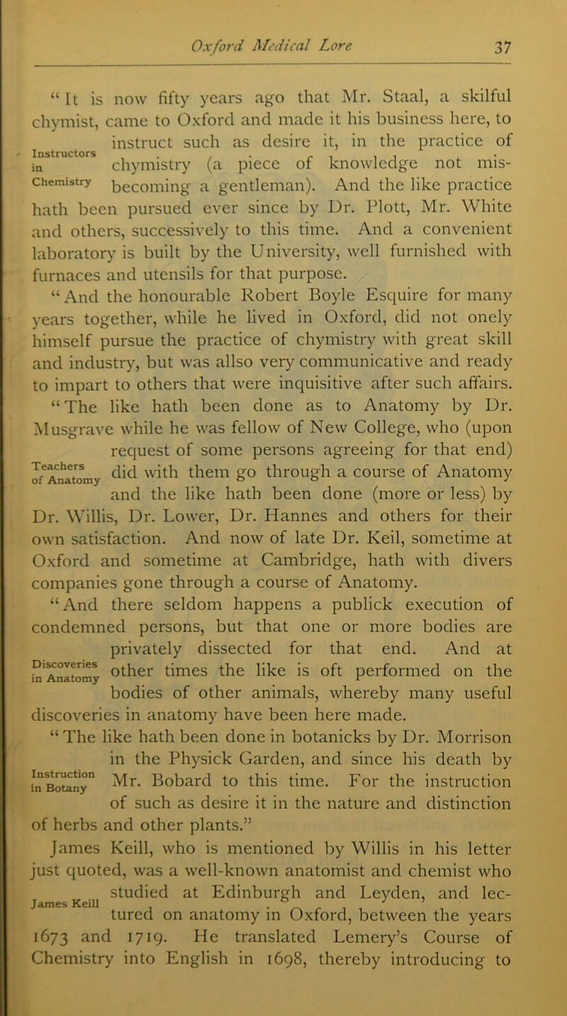 “It is now fifty years ago that Mr. Staal, a skilful chymist, came to Oxford and made it his business here, to instruct such as desire it, in the practice of in chymistry (a piece of knowledge not mis- chemistry p,ecoming a gentleman). And the like practice hath been pursued ever since by Dr. Plott, Mr. White and others, successively to this time. And a convenient laboratory is built by the University, well furnished with furnaces and utensils for that purpose. “ And the honourable Robert Boyle Esquire for many years together, while he lived in Oxford, did not onely himself pursue the practice of chymistry with great skill and industry, but was allso very communicative and ready to impart to others that were inquisitive after such affairs. “The like hath been done as to Anatomy by Dr. Musgrave while he was fellow of New College, who (upon request of some persons agreeing for that end) of6 Aim tom y with them go through a course of Anatomy and the like hath been done (more or less) by Dr. Willis, Dr. Lower, Dr. Hannes and others for then- own satisfaction. And now of late Dr. Keil, sometime at Oxford and sometime at Cambridge, hath with divers companies gone through a course of Anatomy. “ And there seldom happens a publick execution of condemned persons, but that one or more bodies are privately dissected for that end. And at in'Anatomy °ther times the like is oft performed on the bodies of other animals, whereby many useful discoveries in anatomy have been here made. “The like hath been done in botanicks by Dr. Morrison in the Physick Garden, and since his death by [n Botany ^-r- Bobard to this time. For the instruction of such as desire it in the nature and distinction of herbs and other plants.” James Keill, who is mentioned by Willis in his letter just quoted, was a well-known anatomist and chemist who studied at Edinburgh and Leyden, and lec- James Keill . tured on anatomy m Oxford, between the years 1673 and 1719. He translated Lemery’s Course of Chemistry into English in 1698, thereby introducing to