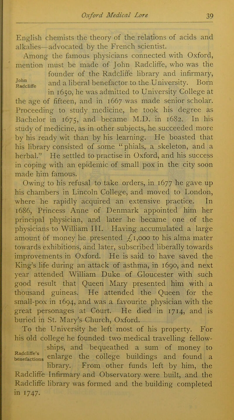English chemists the theory of the relations of acids and alkalies—advocated by the French scientist. Among the famous physicians connected with Oxford, mention must be made of John Radcliffe, who was the founder of the Radcliffe library and infirmary, Radcliffe and a liberal benefactor to the University. Born in 1650, he was admitted to University College at the age of fifteen, and in 1667 was made senior scholar. Proceeding to study medicine, he took his degree as Bachelor in 1675, and became M.D. in 1682. In his study of medicine, as in other subjects, he succeeded more by his ready wit than by his learning. He boasted that his library consisted of some “ phials, a skeleton, and a herbal.” He settled to practise in Oxford, and his success in coping with an epidemic of small pox in the city soon made him famous. Owing to his refusal to take orders, in 1677 he gave up his chambers in Lincoln College, and moved to London, where he rapidly acquired an extensive practice. In 1686, Princess Anne of Denmark appointed him her principal physician, and later he became one of the physicians to William III. Having accumulated a large amount of money he presented ,£1,000 to his alma mater towards exhibitions, and later, subscribed liberally towards improvements in Oxford. He is said to have saved the King’s life during an attack of asthma, in 1690, and next year attended William Duke of Gloucester with such good result that Queen Mary presented him with a thousand guineas. He attended the Queen for the small-pox in 1694, and was a favourite physician with the great personages at Court. He died in 1714, and is buried in St. Mary’s Church, Oxford. To the University he left most of his property. For his old college he founded two medical travelling fellow- ships, and bequeathed a sum of money to bontfacUoSns enlarge the college buildings and found a library. From other funds left by him, the Radcliffe Infirmary and Observatory were built, and the Radcliffe library' was formed and the building completed in 1747.