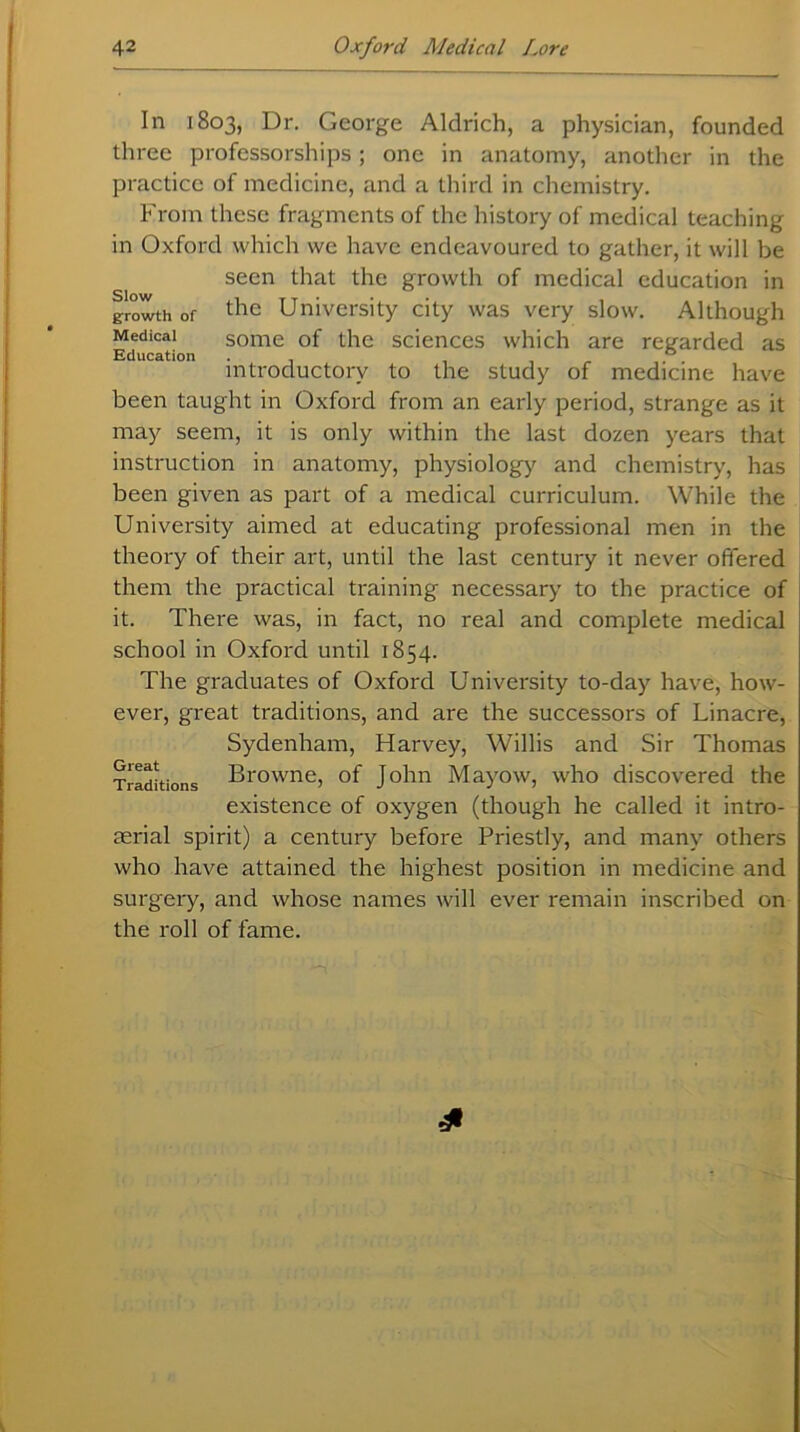 In 1803, Dr. George Aldrich, a physician, founded three professorships; one in anatomy, another in the practice of medicine, and a third in chemistry. From these fragments of the history of medical teaching in Oxford which we have endeavoured to gather, it will be seen that the growth of medical education in growth of tlie University city was very slow. Although Medical some of the sciences which are regarded as Education . 0 introductory to the study of medicine have been taught in Oxford from an early period, strange as it may seem, it is only within the last dozen years that instruction in anatomy, physiology and chemistry, has been given as part of a medical curriculum. While the University aimed at educating professional men in the theory of their art, until the last century it never offered them the practical training necessary to the practice of it. There was, in fact, no real and complete medical school in Oxford until 1854. The graduates of Oxford University to-day have, how- ever, great traditions, and are the successors of Linacre, Sydenham, Harvey, Willis and Sir Thomas Traditions Browne, of John Mayow, who discovered the existence of oxygen (though he called it intro- aerial spirit) a century before Priestly, and many others who have attained the highest position in medicine and surgery, and whose names will ever remain inscribed on the roll of fame.