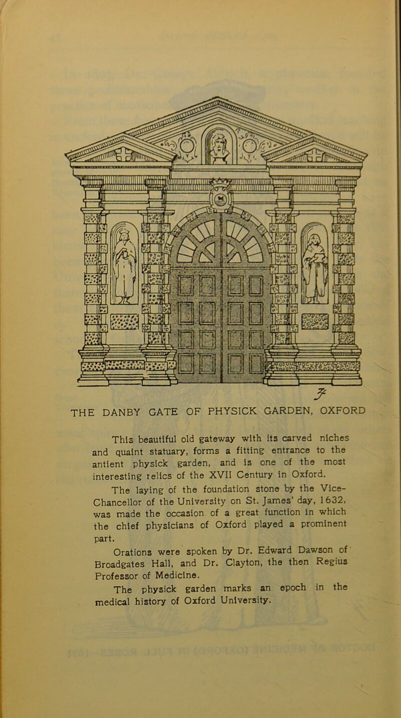 THE DANBY GATE OF PHYSICK GARDEN, OXFORD This beautiful old gateway with its carved niches and quaint statuary, forms a fitting entrance to the antient physick garden, and is one of the most interesting relics of the XVII Century in Oxford. The laying of the foundation stone by the Vice- Chancellor of the University on St. James’ day, 1632, was made the occasion of a great function in which the chief physicians of Oxford played a prominent part. Orations were spoken by Dr. Edward Dawson of Broadgates Hall, and Dr. Clayton, the then Regius Professor of Medicine. The physick garden marks an epoch in the medical history of Oxford University.