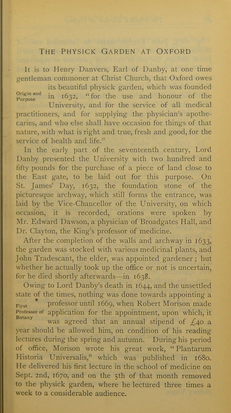 It is to Henry Danvers, Earl of Danby, at one time gentleman commoner at Christ Church, that Oxford owes its beautiful physick garden, which was founded Purpose1* 'n i632, “ for the use and honour of the University, and for the service of all medical practitioners, and for supplying the physician’s apothe- caries, and who else shall have occasion for things of that nature, with what is right and true, fresh and good, for the service of health and life.” In the early part of the seventeenth century, Lord Danby presented the University with two hundred and fifty pounds for the purchase of a piece of land close to the East gate, to be laid out for this purpose. On St. James’ Day, 1632, the foundation stone of the picturesque archway, which still forms the entrance, was laid by the Vice-Chancellor of the University, on which occasion, it is recorded, orations were spoken by Mr. Edward Dawson, a physician of Broadgates Hall, and Dr. Clayton, the King’s professor of medicine. After the completion of the walls and archway in 1633, the garden was stocked with various medicinal plants, and John Tradescant, the elder, was appointed gardener; but whether he actually took up the office or not is uncertain, for he died shortly afterwards—in 1638. Owing to Lord Danby’s death in 1644, and the unsettled state of the times, nothing was done towards appointing a First professor until 1669, when Robert Morison made Professor of application for the appointment, upon which, it was agreed that an annual stipend of ^40 a year should be allowed him, on condition of his reading lectures during the spring and autumn. During his period of office, Morison wrote his great work, “ Plantarum Historia Universalis,” which was published in 1680. He delivered his first lecture in the school of medicine on Sept. 2nd, 1670, and on the 5th of that month removed to the physick garden, where he lectured three times a week to a considerable audience.