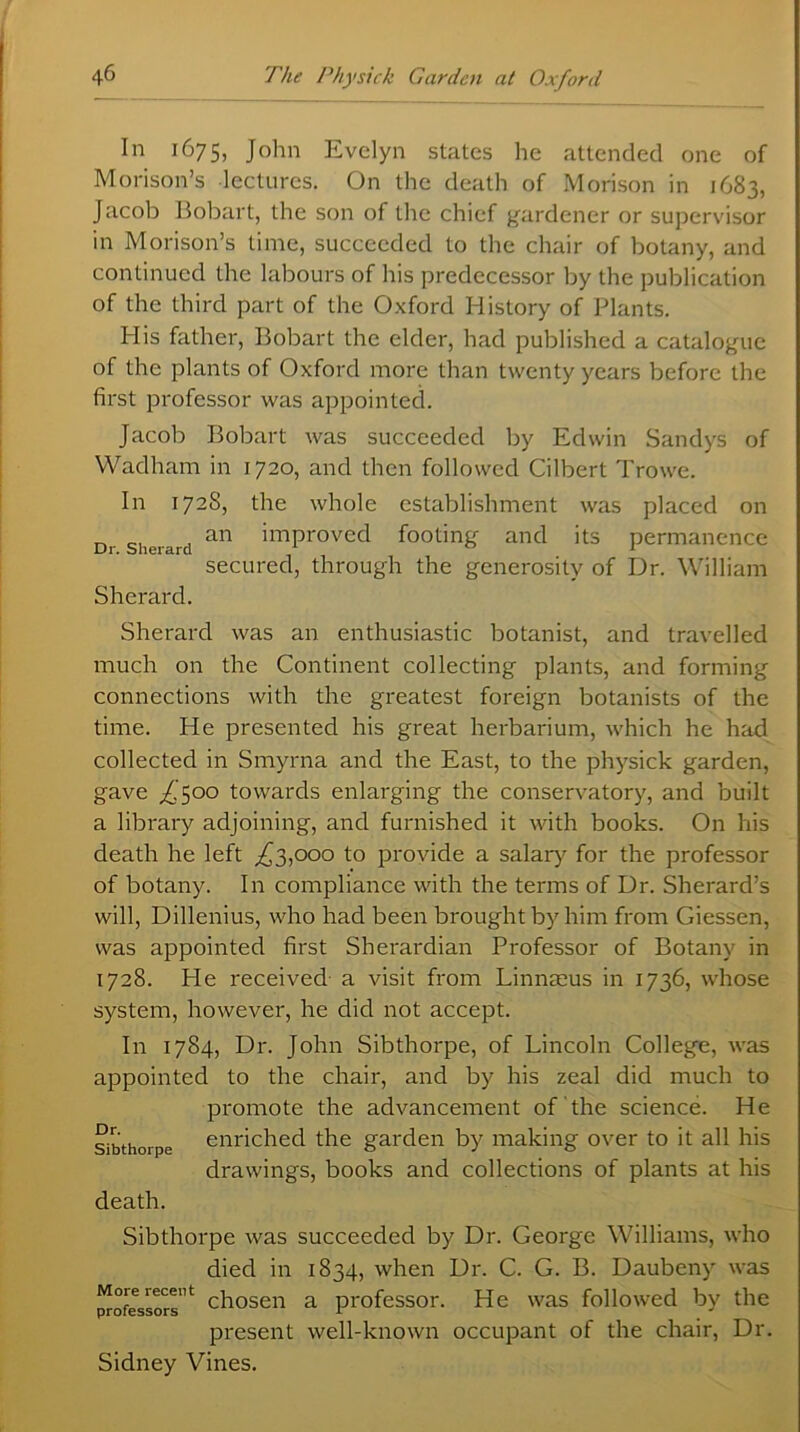 In 1675, John Evelyn states he attended one of Morison’s lectures. On the death of Morison in 1683, Jacob Bobart, the son of the chief gardener or supervisor in Morison’s time, succeeded to the chair of botany, and continued the labours of his predecessor by the publication of the third part of the Oxford History of Plants. His father, Bobart the elder, had published a catalogue of the plants of Oxford more than twenty years before the first professor was appointed. Jacob Bobart was succeeded by Edwin Sandys of Wadham in 1720, and then followed Cilbert Trowe. In 1728, the whole establishment was placed on Dr sherard an imProved footing and its permanence secured, through the generosity of Dr. William Sherard. Sherard was an enthusiastic botanist, and travelled much on the Continent collecting plants, and forming connections with the greatest foreign botanists of the time. He presented his great herbarium, which he had collected in Smyrna and the East, to the physick garden, gave ^500 towards enlarging the conservatory, and built a library adjoining, and furnished it with books. On his death he left ,£3,000 to provide a salary for the professor of botany. In compliance with the terms of Dr. Sherard’s will, Dillenius, who had been brought by him from Giessen, was appointed first Sherardian Professor of Botany in 1728. He received a visit from Linnaeus in 1736, whose system, however, he did not accept. In 1784, Dr. John Sibthorpe, of Lincoln College, was appointed to the chair, and by his zeal did much to promote the advancement of the science. He enriched the garden by making over to it all his drawings, books and collections of plants at his death. Sibthorpe was succeeded by Dr. George Williams, who died in 1834, when Dr. C. G. B. Daubeny was chosen a professor. He was followed by the present well-known occupant of the chair, Dr. Sidney Vines. Dr. Sibthorpe More recent professors