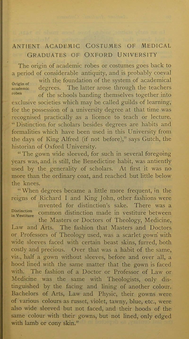 ANTIENT ACADEMIC COSTUMES OF MEDICAL GRADUATES OF OXFORD UNIVERSITY Origin of academic robes The origin of academic robes or costumes goes back to a period of considerable antiquity, and is probably coeval with the foundation of the system of academical degrees. The latter arose through the teachers of the schools banding themselves together into exclusive societies which may be called guilds of learning, for the possession of a university degree at that time was recognised practically as a licence to teach or lecture. “ Distinction for scholars besides degrees are habits and formalities which have been used in this University from the days of King Alfred (if not before),” says Gutch, the historian of Oxford University. “ The gown wide sleeved, for such in several foregoing years was, and is still, the Benedictine habit, was antiently used by the generality of scholars. At first it was no more than the ordinary coat, and reached but little below the knees. “When degrees became a little more frequent, in the reigns of Richard I and King John, other fashions were invented for distinction’s sake. There was a Dln common distinction made in vestiture between in Vestiture the Masters or Doctors of Theology, Medicine, Law and Arts. The fashion that Masters and Doctors or Professors of Theology used, was a scarlet gown with wide sleeves faced with certain beast skins, furred, both costly and precious. Over that was a habit of the same, viz., half a gown without sleeves, before and over all, a hood lined with the same matter that the gown is faced with. The fashion of a Doctor or Professor of Law or Medicine was the same with Theologists, only dis- tinguished by the facing and lining of another colour. Bachelors of Arts, Law and Physic, their gowns were of various colours as russet, violet, tawny, blue, etc., were also wide sleeved but not faced, and their hoods of the same colour with their gowns, but not lined, only edged with lamb or cony skin.”