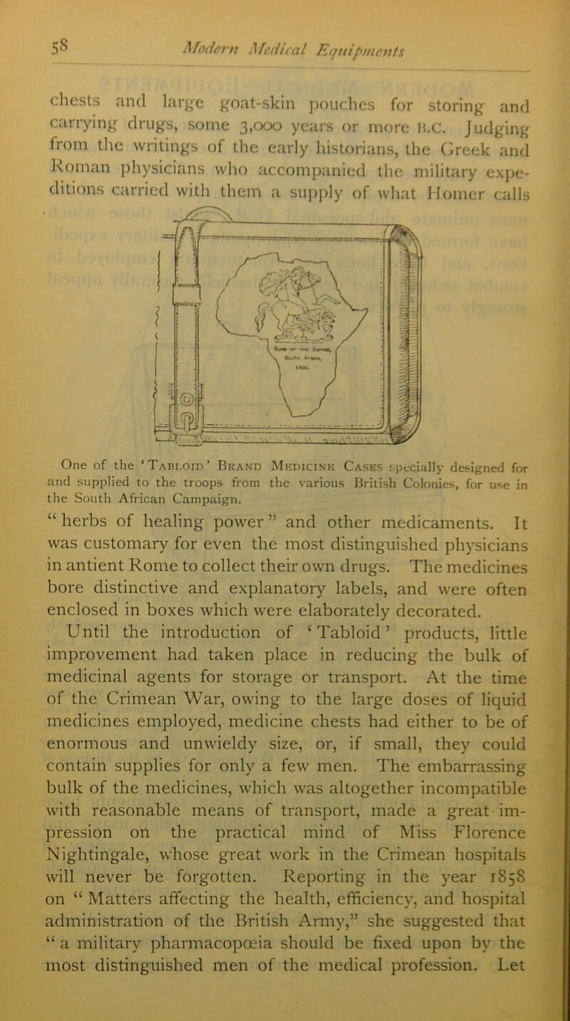 chests and large goat-skin pouches for storing and carrying drugs, some 3,000 years or more B.c. Judging from the writings of the early historians, the Greek and Roman physicians who accompanied the military expe- ditions carried with them a supply of what Homer calls One of the ‘Tabloid’ Brand Medicine Cases specially designed for and supplied to the troops from the various British Colonies, for use in the South African Campaign. “herbs of healing power” and other medicaments. It was customary for even the most distinguished physicians in antient Rome to collect their own drugs. The medicines bore distinctive and explanatory labels, and were often enclosed in boxes which were elaborately decorated. Until the introduction of ‘Tabloid’ products, little improvement had taken place in reducing the bulk of medicinal agents for storage or transport. At the time of the Crimean War, owing to the large doses of liquid medicines employed, medicine chests had either to be of enormous and unwieldy size, or, if small, they could contain supplies for only a few men. The embarrassing bulk of the medicines, which was altogether incompatible with reasonable means of transport, made a great - im- pression on the practical mind of Miss Florence Nightingale, whose great work in the Crimean hospitals will never be forgotten. Reporting in the year 1858 on “ Matters affecting the health, efficiency, and hospital administration of the British Army,” she suggested that “ a military pharmacopoeia should be fixed upon by the most distinguished men of the medical profession. Let