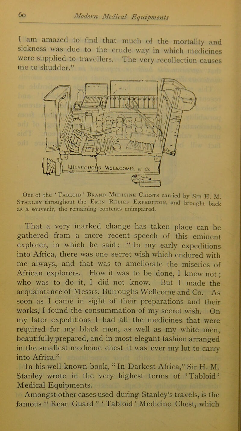 I am amazed to find that much of the mortality and sickness was due to the crude way in which medicines weie supplied to travellers. The very recollection causes me to shudder.” One of the ‘Tabloid’ Brand Medicine Chests carried bj^ Sir IT. M Stanley throughout the Emin Relief Expedition, and brought back as a souvenir, the remaining contents unimpaired. That a very marked change has taken place can be gathered from a more recent speech of this eminent explorer, in which he said: “ In my early expeditions into Africa, there was one secret wish which endured with me always, and that was to ameliorate the miseries of African explorers. How it was to be done, I knew not; who was to do it, I did not know. But I made the acquaintance of Messrs. Burroughs Wellcome and Co. As soon as I came in sight of their preparations and their works, I found the consummation of my secret wish. On my later expeditions I had all the medicines that were required for my black men, as well as my white men, beautifully prepared, and in most elegant fashion arranged in the smallest medicine chest it was ever my lot to carry into Africa.” In his well-known book, “ In Darkest Africa,” Sir H. M. Stanley wrote in the very highest terms of ‘ Tabloid ’ Medical Equipments. Amongst other cases used during Stanley’s travels, is the famous “ Rear Guard” ‘ Tabloid’ Medicine Chest, which