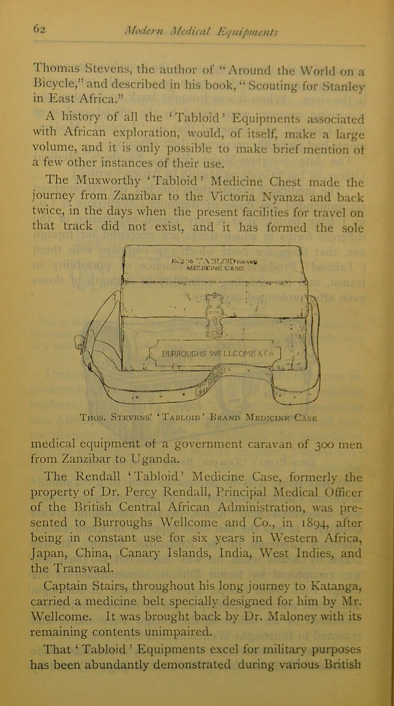 Thomas Stevens, the author of “Around the World on a Bicycle,” and described in his book, “ Scouting for Stanley in East Africa.” A history of all the ‘Tabloid’ Equipments associated with African exploration, would, of itself, make a large volume, and it is only possible to make brief mention ot a few other instances of their use. The Muxworthy ‘ Tabloid ’ Medicine Chest made the journey from Zanzibar to the Victoria Nyanza and back twice, in the days when the present facilities for travel on that track did not exist, and it has formed the sole medical equipment of a government caravan of 300 men from Zanzibar to Uganda. The Rendall ‘Tabloid’ Medicine Case, formerly the property of Dr. Percy Rendall, Principal Medical Officer of the British Central African Administration, was pre- sented to Burroughs Wellcome and Co., in 1894, after being in constant use for six years in Western Africa, Japan, China, Canary Islands, India, West Indies, and the Transvaal. Captain Stairs, throughout his long journey to Katanga, carried a medicine belt specially designed for him by Mr. Wellcome. It was brought back by Dr. Maloney with its remaining contents unimpaired. That ‘ Tabloid ’ Equipments excel for military purposes has been abundantly demonstrated during various British Tiios. Stevens’ ‘Tabloid’ Brand Medicine Case