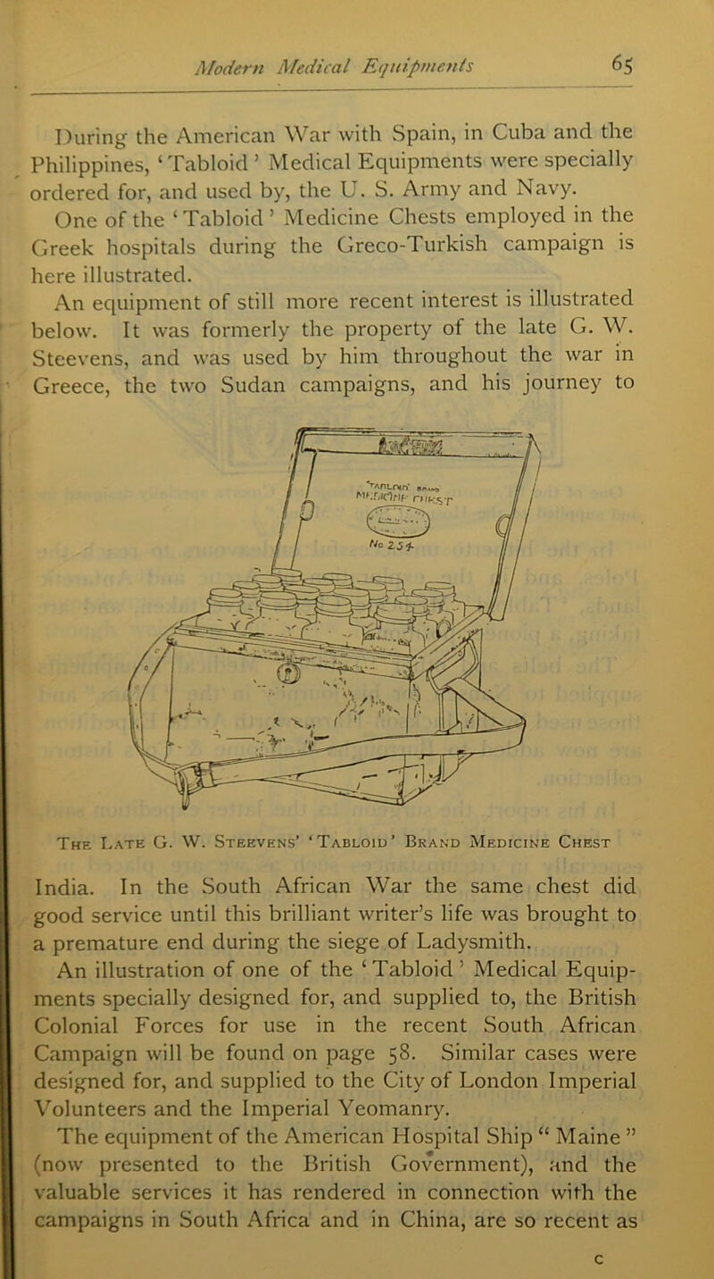 During the American War with Spain, in Cuba and the Philippines, 1 Tabloid ’ Medical Equipments were specially ordered for, and used by, the U. S. Army and Navy. One of the ‘ Tabloid ’ Medicine Chests employed in the Greek hospitals during the Greco-Turkish campaign is here illustrated. An equipment of still more recent interest is illustrated below. It was formerly the property of the late G. W. Steevens, and was used by him throughout the war in Greece, the two Sudan campaigns, and his journey to The Late G. W. Steevens’ ‘Tabloid’ Brand Medicine Chest India. In the South African War the same chest did good service until this brilliant writer’s life was brought to a premature end during the siege of Ladysmith. An illustration of one of the ‘Tabloid’ Medical Equip- ments specially designed for, and supplied to, the British Colonial Forces for use in the recent South African Campaign will be found on page 58. Similar cases were designed for, and supplied to the City of London Imperial Volunteers and the Imperial Yeomanry. The equipment of the American Hospital Ship “ Maine ” (now presented to the British Government), and the valuable services it has rendered in connection with the campaigns in South Africa and in China, are so recent as