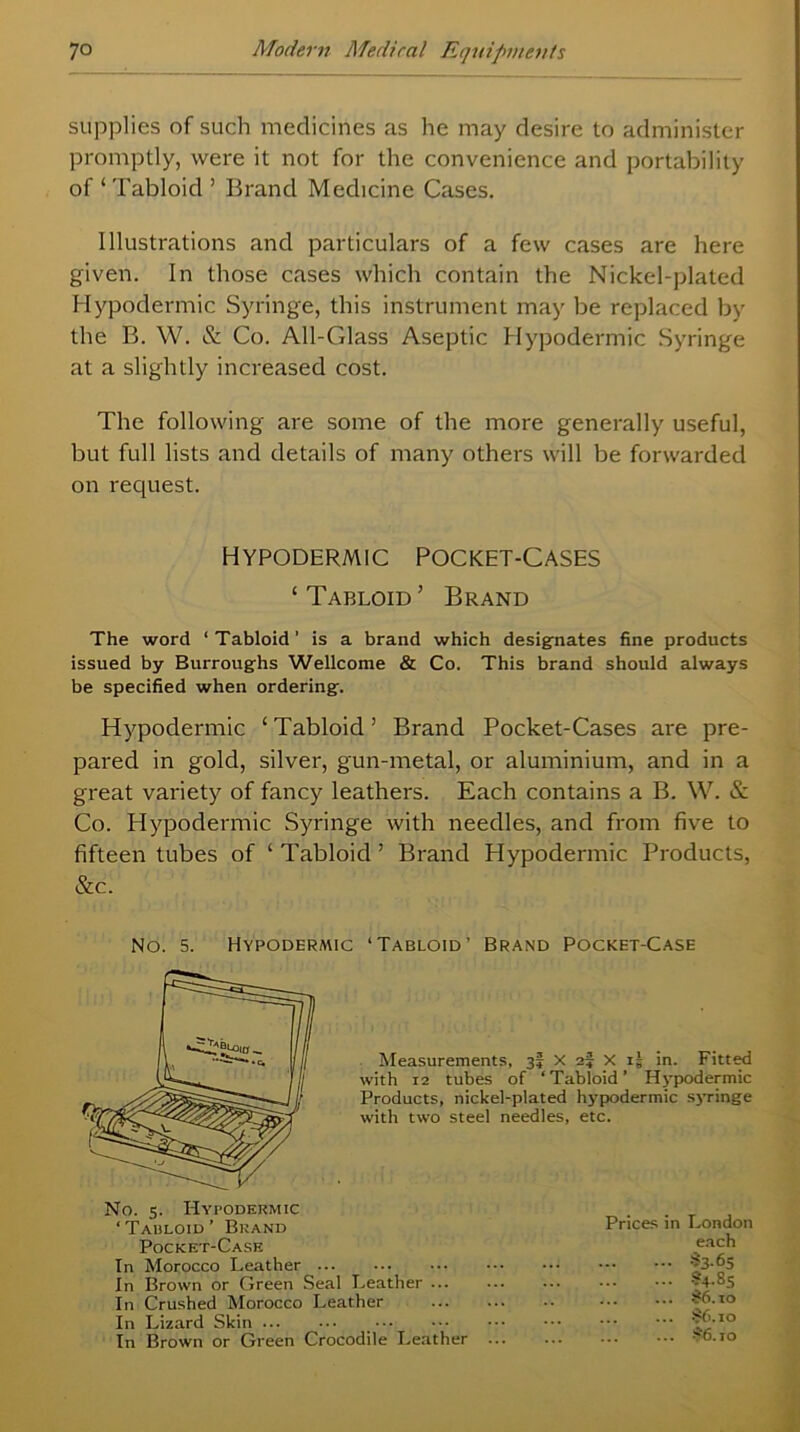 supplies of such medicines as he may desire to administer promptly, were it not for the convenience and portability of ‘ Tabloid ’ Brand Medicine Cases. Illustrations and particulars of a few cases are here given. In those cases which contain the Nickel-plated Hypodermic Syringe, this instrument may be replaced by the B. W. & Co. All-Glass Aseptic Hypodermic Syringe at a slightly increased cost. The following are some of the more generally useful, but full lists and details of many others will be forwarded on request. Hypodermic Pocket-Cases ‘Tabloid’ Brand The word ‘Tabloid’ is a brand which designates fine products issued by Burroughs Wellcome & Co. This brand should always be specified when ordering. Hypodermic ‘Tabloid’ Brand Pocket-Cases are pre- pared in gold, silver, gun-metal, or aluminium, and in a great variety of fancy leathers. Each contains a B. W. & Co. Hypodermic Syringe with needles, and from five to fifteen tubes of ‘ Tabloid ’ Brand Hypodermic Products, &c. No. 5. Hypodermic ‘Tabloid’ Brand Pocket-Case Measurements, 3I x 2? X 15 in. Fitted with 12 tubes of ‘Tabloid’ Hypodermic Products, nickel-plated hypodermic syringe with two steel needles, etc. No. 5. Hypodermic ‘ Tabloid ’ Brand Pocket-Case In Morocco Leather In Brown or Green Seal Leather ... In Crushed Morocco Leather In Lizard Skin In Brown or Green Crocodile Leather Prices in London each 33-65 S4.85 #6.10 S6.10 $6.10