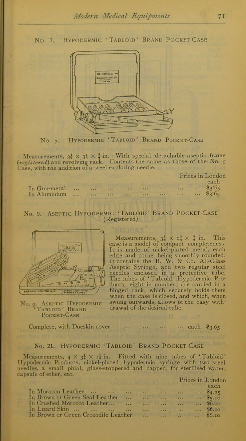 No. 7. Hypodermic ‘Tabloid’ Brand Pocket-Case No. 7. Hypodermic ‘Tabloid’ Brand Pocket-Case Measurements, 3I X 35 X f in. With special detachable aseptic frame (registered) and revolving rack. Contents the same as those of the No. 5 Case, with the addition of a steel exploring needle. Prices in London each In Gun-metal $3'6s In Aluminium %'6s No. 9. Aseptic Hypodermic ‘Tabloid’ Brand Pocket-Case (Registered) Measurements, 35 X if X | in. This case is a model of compact completeness. It is made of nickel-plated metal, each edge and corner being smoothl)r rounded. It contains the B. W. & Co. All-Glass Aseptic Syringe, and two regular steel needles enclosed in a protective tube. The tubes of ‘Tabloid’ Hypodermic Pro- ducts, eight in number, are carried in a hinged rack, which securely holds them when the case is closed, and which, when swung outwards, allows of the easy with- drawal of the desired tube. Pocket-Case Complete, with Doeskin cover each $3.65 No. 9. Aseptic Hypodermic ‘Tabloid’ Brand No. 21. Hypodermic ‘Tabloid’ Brand Pocket-Case Measurements, 4 X 3! X if in. Fitted with nine tubes of ‘Tabloid’ Hypodermic Products, nickel-plated hypodermic syringe with two steel needles, a small phial, glass-stoppered and capped, for sterilised water, capsule of ether, etc. Prices in London each In Morocco Leather In Brown or Green Seal Leather In Crushed Morocco Leather In Lizard Skin In Brown or Green Crocodile Leather ... §4-25 ... #5.10 ... $6.10 ... §6.10 $6.10