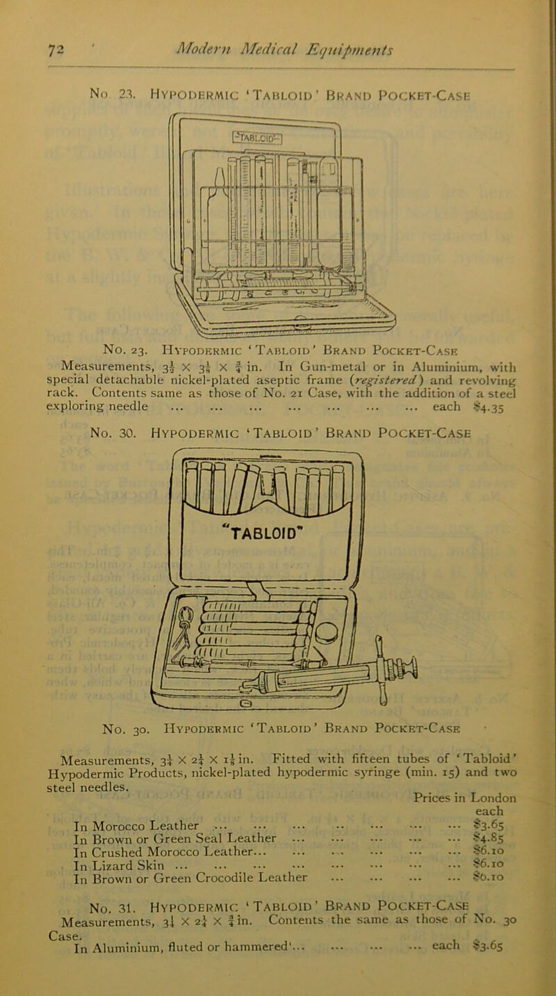 No 23. Hypodermic ‘Tabloid’ Brand Pocket-Case No. 23. Hypodermic ‘Tabloid’ Brand Pocket-Case Measurements, 35 X 35 X f in. In Gun-metal or in Aluminium, with special detachable nickel-plated aseptic frame (registered) and revolving rack. Contents same as those of No. 21 Case, with the addition of a steel exploring needle each $4.35 No. 30. Hypodermic ‘Tabloid’ Brand Pocket-Case No. 30. Hypodermic ‘Tabloid’ Brand Pocket-Case Measurements, 35 X 2* X 15 in. Fitted with fifteen tubes of ‘ Tabloid ’ Hypodermic Products, nickel-plated hypodermic syringe (min. 15) and two steel needles. Prices in London each In Morocco Leather $3-65 In Brown or Green Seal Leather ... ?4-Ss In Crushed Morocco Leather ... ... ... ... S6.10 In Lizard Skin S6.10 In Brown or Green Crocodile Leather §0.io No. 31. Hypodermic ‘Tabloid’ Brand Pocket-Case Measurements, 3I X 2} X fin. Contents the same as those of No. 30 In Aluminium, fluted or hammered' each $3.65
