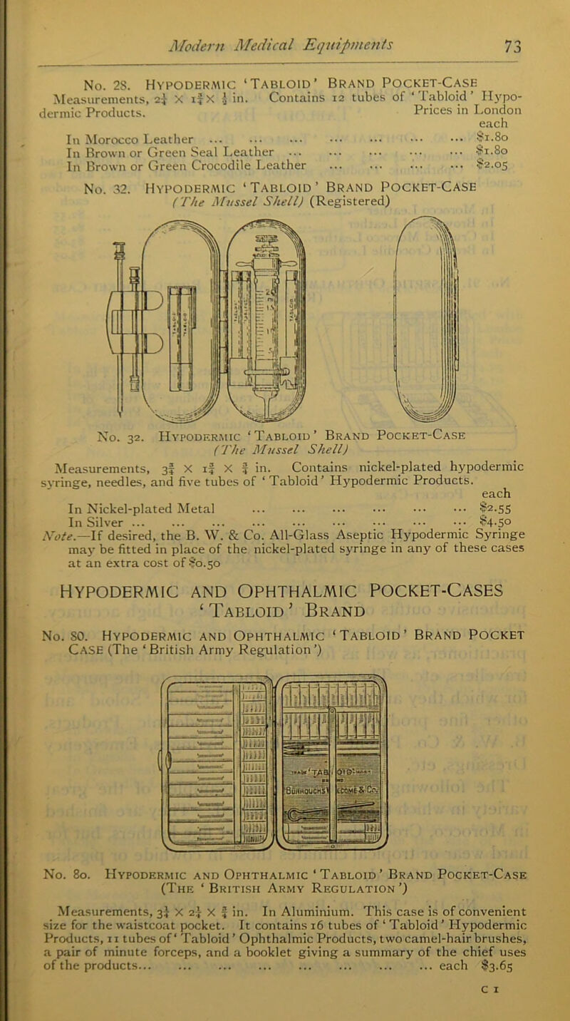 No. 2S. Hypodermic ‘Tabloid’ Brand Pocket-Case Measurements, 2| X i?X } in. Contains 12 tubes of ‘Tabloid’ Hypo- dermic Products. Prices in London each In Morocco Leather $1.80 In Brown or Green Seal Leather §1-80 In Brown or Green Crocodile Leather $2.05 No. 32. Hypodermic ‘Tabloid’ Brand Pocket-Case (The Mussel Shell) (Registered) No. 32. Hypodermic ‘Tabloid’ Brand Pocket-Case (The Mussel Shell) Measurements, 3$ X if X f in. Contains nickel-plated hypodermic syringe, needles, and five tubes of ‘ Tabloid’ Hypodermic Products. each In Nickel-plated Metal ••• ••• ••• f2-55 In Silver ;• 84-5° Note— If desired, the B. W. & Co. All-Glass Aseptic Hypodermic Syringe may be fitted in place of the nickel-plated syringe in any of these cases at an extra cost of 80.50 HYPODERMIC AND OPHTHALMIC POCKET-CASES ‘ Tabloid j Brand No. SO. Hypodermic and Ophthalmic ‘Tabloid’ Brand Pocket Case (The ‘British Army Regulation’) No. 80. Hypodermic and Ophthalmic ‘Tabloid’ Brand Pocket-Case (The ‘British Army Regulation’) Measurements, 37 X 2} X f in. In Aluminium. This case is of convenient size for the waistcoat pocket. It contains 16 tubes of ‘ Tabloid ’ Hypodermic Products, 11 tubes of ‘ Tabloid ’ Ophthalmic Products, two camel-hair brushes, a pair of minute forceps, and a booklet giving a summary of the chief uses of the products each -13.65
