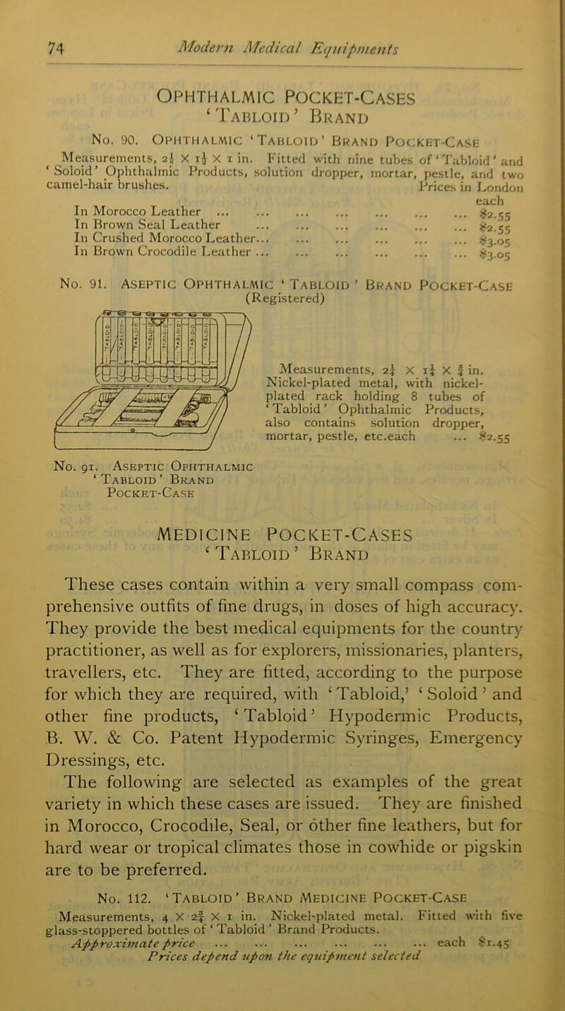 Ophthalmic Pocket-Cases ‘Tabloid’ Brand No. 90. Ophthalmic ‘Tabloid’ Brand Pocket-Case Measurements, 2J X ij X 1 in. Fitted with nine tubes of Tabloid’ and ‘Soloid’ Ophthalmic Products, solution dropper, mortar, pestle, and two camel-hair brushes. Prices in London each In Morocco Leather £2.55 In Brown Seal Leather £2.55 In Crushed Morocco Leather S3.05 In Brown Crocodile Leather §3 05 No. 91. Aseptic Ophthalmic ‘ Tabloid’ Brand Pocket-Case (Registered) Measurements, 2? x 1? X f in. Nickel-plated metal, with nickel- plated rack holding 8 tubes of ‘ Tabloid ’ Ophthalmic Products, also contains solution dropper, mortar, pestle, etc.each ... >52.55 No. 91. Aseptic Ophthalmic ‘Tabloid’ Brand Pocket-Case Medicine Pocket-Cases ‘Tabloid’ Brand These cases contain within a very small compass com- prehensive outfits of fine drugs, in doses of high accuracy. They provide the best medical equipments for the country practitioner, as well as for explorers, missionaries, planters, travellers, etc. They are fitted, according to the purpose for which they are required, with ‘ Tabloid,’ ‘ Soloid ’ and other fine products, ‘Tabloid’ Hypodermic Products, B. W. & Co. Patent Hypodermic Syringes, Emergency Dressings, etc. The following are selected as examples of the great variety in which these cases are issued. They are finished in Morocco, Crocodile, Seal, or other fine leathers, but for hard wear or tropical climates those in cowhide or pigskin are to be preferred. No. 112. ‘Tabloid’ Brand Medicine Pocket-Case Measurements, 4 X 2| X 1 in. Nickel-plated metal. Fitted with five glass-stoppered bottles of ‘ Tabloid ’ Brand Products. Approximate price each $1.45