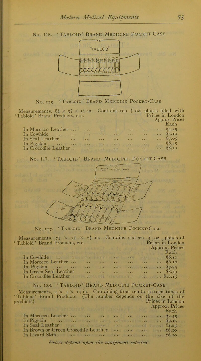 No. 115. ‘Tabloid’ Brand Medicine Pocket-Case No. 115. ‘Tabloid’ Brand Medicine Pocket-Case Measurements, 8f X 3I X il in. ‘Tabloid ’ Brand Products, etc. In Morocco Leather .. In Cowhide In Seal Leather In Pigskin In Crocodile Leather .. Contains ten j oz. phials filled with Prices in London Approx. Prices Each •'i!!4.25 $5-10 $7-°5 S6.45 $8.50 No. 117. ‘Tabloid’ Brand Medicine Pocket-Case No. 117. ‘Tabloid’ Brand Medicine Pocket-Case Measurements, 75 X 3I X 2j ‘ Tabloid ’ Brand Products, etc. In Cowhide In Morocco Leather ... In Pigskin In Green Seal Leather In Crocodile Leather in. Contains sixteen ^ oz. phials of Prices in London Approx. Prices Each . ... $6.10 ... $6.10 ... $7.75 ... $8.50 . ... $12.15 No. 123. ‘Tabloid’ Brand Medicine Pocket-Case Measurements, 4 X 4 X 17 in. Containing from ten to sixteen tubes of ‘Tabloid’ Brand Products. (The number depends on the size of the products). Prices in London Approx. Prices Each In Morocco Leather ... $2.43 In Pigskin $3-15 In Seal Leather §4-25 In Brown or Green Crocodile Leather $6.10 In Lizard Skin $6.10