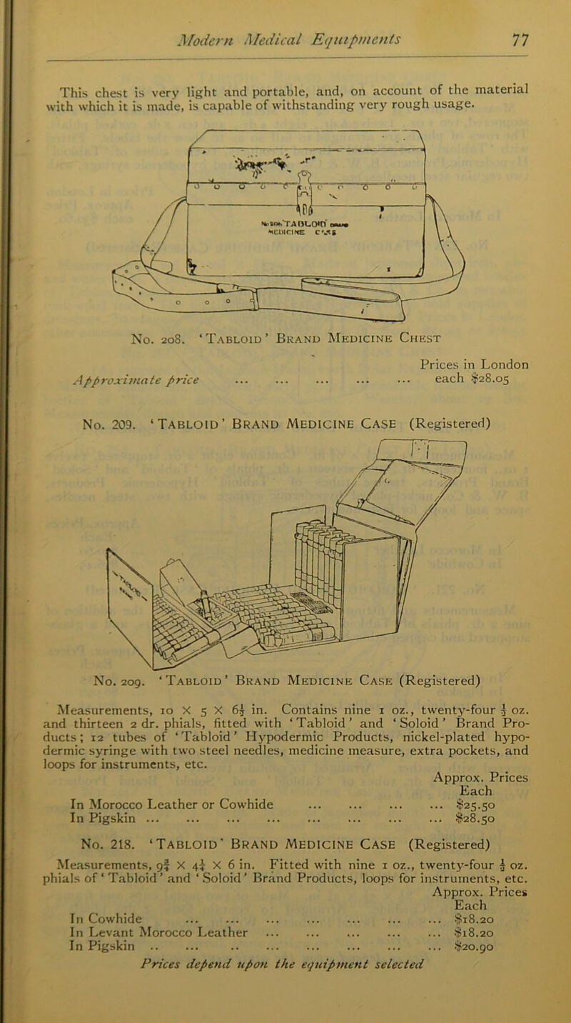 This chest is very light and portable, and, on account of the material with which it is made, is capable of withstanding very rough usage. Prices in London Approximate price ... each $28.05 No. 209. ‘ Tabloid’ Brand Medicine Case (Registered) No. 209. ‘Tabloid’ Brand Medicine Case (Registered) Measurements, 10 X 5 X 65 in. Contains nine 1 oz., twenty-four 3 oz. and thirteen 2 dr. phials, fitted with ‘ Tabloid ’ and ‘ Soloid ’ Brand Pro- ducts ; 12 tubes of ‘Tabloid’ Hypodermic Products, nickel-plated hypo- dermic syringe with two steel needles, medicine measure, extra pockets, and loops for instruments, etc. Approx. Prices Each In Morocco Leather or Cowhide §25.5° In Pigskin $28.50 No. 218. ‘Tabloid' Brand Medicine Case (Registered) Measurements, 9? X 4) X 6 in. Fitted with nine 1 oz., twenty-four 3 oz. phials of ‘ Tabloid ’ and ‘ Soloid ’ Brand Products, loops for instruments, etc. Approx. Prices Each In Cowhide ... ... $18.20 In Levant Morocco Leather $18.20 In Pigskin ... ... $20.90