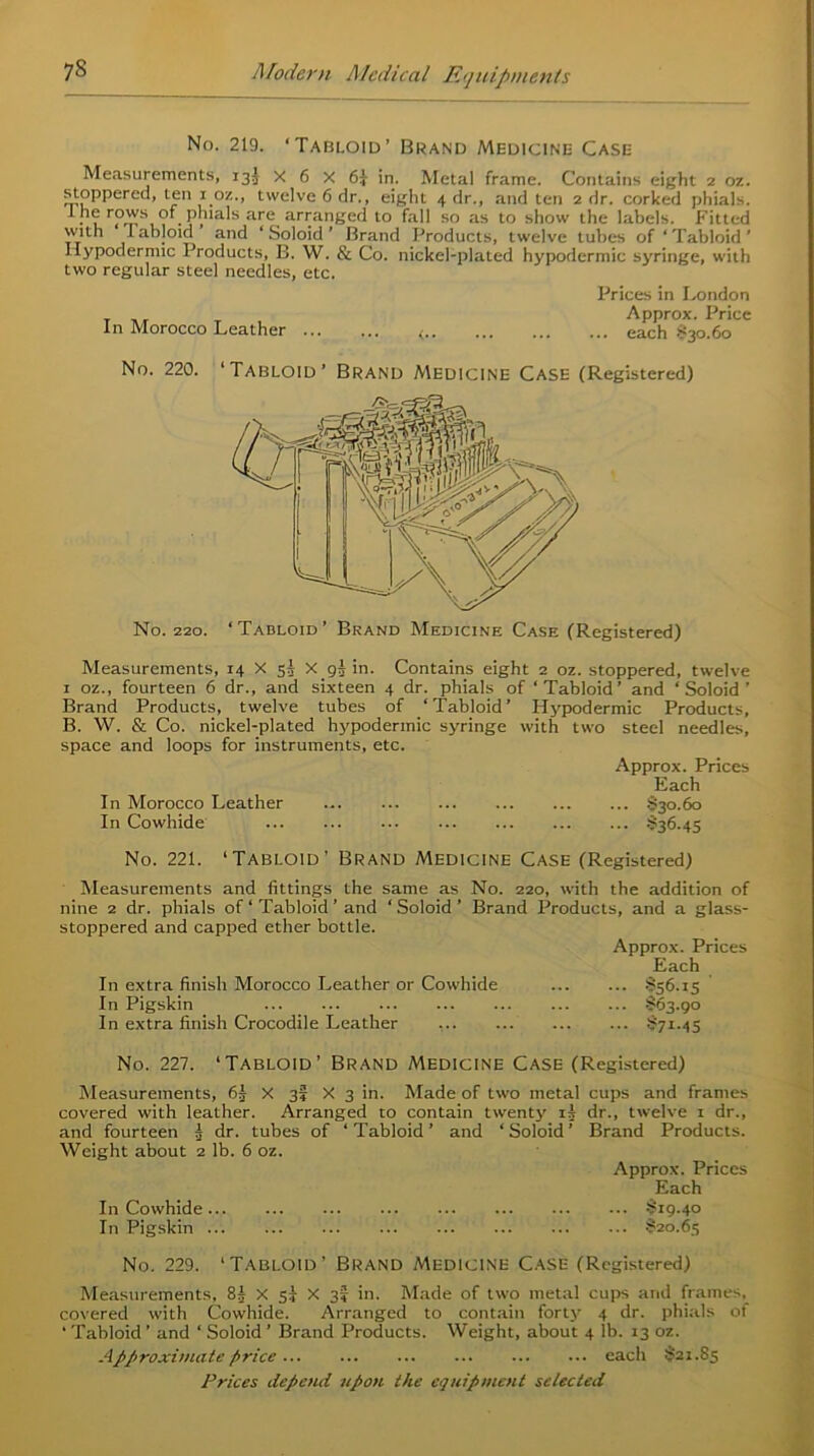 No. 219. ‘Tabloid’ Brand Medicine Case Measurements, 135 X 6 X 6} in. Metal frame. Contains eight 2 oz. stoppered, ten 1 oz., twelve 6 dr., eight 4 dr., and ten 2 dr. corked phials. -*• f1® r?™s,° . Phtals are arranged to fall so as to show the labels. Fitted with labloid and ‘ Soloid ’ Brand Products, twelve tubes of ‘ Tabloid ' Hypodermic Products, B. W. & Co. nickel-plated hypodermic syringe, with two regular steel needles, etc. Prices in London Approx. Price In Morocco Leather ... ... ... ... ticich $*30.60 No. 220. ‘Tabloid’ Brand Medicine Case (Registered) No. 220. ‘Tabloid’ Brand Medicine Case (Registered) Measurements, 14 X 53 X 93 in. Contains eight 2 oz. stoppered, twelve 1 oz., fourteen 6 dr., and sixteen 4 dr. phials of ‘Tabloid’ and ‘Soloid’ Brand Products, twelve tubes of ‘Tabloid’ Hypodermic Products, B. W. & Co. nickel-plated hypodermic syringe with two steel needles, space and loops for instruments, etc. Approx. Prices Each In Morocco Leather $30.60 In Cowhide §36.45 No. 221. ‘Tabloid’ Brand Medicine Case (Registered) Measurements and fittings the same as No. 220, with the addition of nine 2 dr. phials of ‘ Tabloid ’ and ‘ Soloid ’ Brand Products, and a glass- stoppered and capped ether bottle. Approx. Prices Each In extra finish Morocco Leather or Cowhide §56.15 In Pigskin $63.90 In extra finish Crocodile Leather $71.45 No. 227. ‘Tabloid’ Brand Medicine Case (Registered) Measurements, 63 X 3; X 3 in. Made of two metal cups and frames covered with leather. Arranged to contain twenty 13 dr., twelve 1 dr., and fourteen 3 dr. tubes of ‘ Tabloid ’ and ‘ Soloid ’ Brand Products. Weight about 2 lb. 6 oz. Approx. Prices Each In Cowhide §19.40 In Pigskin $20.65 No. 229. ‘Tabloid’ Brand Medicine Case (Registered) Measurements, 8J x 5J X 31 in. Made of two metal cups and frames, covered with Cowhide. Arranged to contain forty 4 dr. phials of ‘ Tabloid ’ and ‘ Soloid ’ Brand Products. Weight, about 4 lb. 13 oz. Approximate price each $21.85