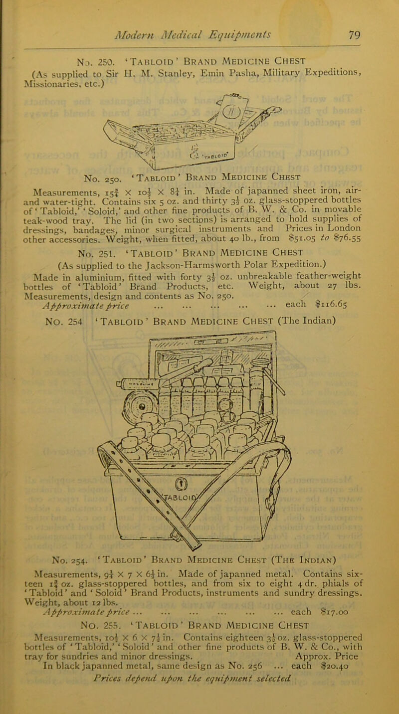Nd. 250. ‘Tabloid’ Brand Medicine Chest (As supplied to Sir II. M. Stanley, Emin Pasha, Military Expeditions, Missionaries, etc.) Measurements, 15? X iol X 8f in. Made of japanned sheet iron, air- and water-tight. Contains six 5 oz. and thirty 33 oz. glass-stoppered bottles of ‘ Tabloid,' ‘ Soloid,’ and other fine products of B. W. & Co. in movable teak-wood tray. The lid (in two sections) is arranged to hold supplies of dressings, bandages, minor surgical instruments and Prices in London other accessories. Weight, when fitted, about 40 lb., from $51.05 to $76.55 No. 251. ‘Tabloid’ Brand Medicine Chest (As supplied to the Jackson-Harmsworth Polar Expedition.) Made in aluminium, fitted with forty 33 oz. unbreakable feather-weight bottles of ‘Tabloid’ Brand Products, etc. Weight, about 27 lbs. Measurements, design and contents as No. 250. Approximate price each $116.65 No. 254 ‘Tabloid’ Brand Medicine Chest (The Indian) No. 254. ‘Tabloid’ Brand Medicine Chest (The Indian) Measurements, g{ X 7 X 63 in. Made of japanned metal. Contains six- teen if oz. glass-stoppered bottles, and from six to eight 4 dr. phials of ‘Tabloid’ and ‘ Soloid’ Brand Products, instruments and sundry dressings. Weight, about 12 lbs. Approximate price ... each $17.00 No. 255. ‘Tabloid’ Brand Medicine Chest Measurements, 10J X 6 X 7.) in. Contains eighteen 33 oz. glass-stoppered bottles of ‘ Tabloid,’ ‘ Soloid ’ and other fine products of B. W. & Co., with tray for sundries and minor dressings. Approx. Price In black japanned metal, same design as No. 256 ... each $20.40